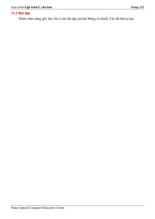Giáo trình Lập trình C căn bản                                                        Trang 113
11.3 Bài tập
     Thêm chức năng ghi, đọc file ở các bài tập của bài Mảng và chuỗi, Các dữ liệu tự tạo.




Hanoi Aptech Computer Education Center
 
