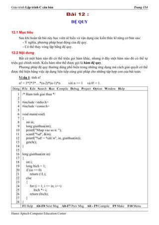Giáo trình Lập trình C căn bản                                                               Trang 114

                                              Bài 12 :
                                                 ĐỆ QUY

12.1 Mục tiêu
     Sau khi hoàn tất bài này học viên sẽ hiểu và vận dụng các kiến thức kĩ năng cơ bản sau:
       - Ý nghĩa, phương pháp hoạt động của đệ quy.
       - Có thể thay vòng lặp bằng đệ quy.
12.2 Nội dung
      Bất cứ một hàm nào đó có thể triệu gọi hàm khác, nhưng ở đây một hàm nào đó có thể tự
triệu gọi chính mình. Kiểu hàm như thế được gọi là hàm đệ quy.
      Phương pháp đệ quy thường dùng phổ biến trong những ứng dụng mà cách giải quyết có thể
được thể hiện bằng việc áp dụng liên tiếp cùng giải pháp cho những tập hợp con của bài toán.
     Ví dụ 1: tính n!
     n! = 1*2*3*…*(n-2)*(n-1)*n                với n >= 1    và 0! = 1.
Dòng File Edit Search Run Compile Debug Project Option Window Help
    1   /* Ham tinh giai thua */
    2
    3   #include <stdio.h>
    4   #include <conio.h>
    5
    6   void main(void)
    7   {
    8     int in;
    9     long giaithua(int);
   10     printf("Nhap vao so n: ");
   11     scanf("%d", &in);
   12     printf("%d! = %ld.n", in, giaithua(in));
   13     getch();
   14   }
   15
   16   long giaithua(int in)
   17   {
   18      int i;
   19      long ltich = 1;
   20      if (in == 0)
   21          return (1L);
   22      else
   23      {
   24          for (i = 1; i <= in; i++)
   25             ltich *= i;
   26          return (ltich);
   27      }
   28   }
        F1 Help    Alt-F8 Next Msg         Alt-F7 Prev Msg   Alt - F9 Compile   F9 Make   F10 Menu

Hanoi Aptech Computer Education Center
 
