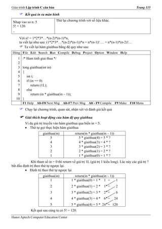 Giáo trình Lập trình C căn bản                                                                  Trang 115

          Kết quả in ra màn hình

 Nhap vao so n: 5                 Thử lại chương trình với số liệu khác.
 5! = 120.
 _

     Với n! = 1*2*3*…*(n-2)*(n-1)*n,
     ta viết lại như sau: (1*2*3*…*(n-2)*(n-1))*n = n*(n-1)! … = n*(n-1)*(n-2)!…
         Ta viết lại hàm giaithua bằng đệ quy như sau:
Dòng File Edit Search Run Compile Debug Project Option Window Help
    1   /* Ham tinh giai thua */
    2
    3   long giaithua(int in)
    4   {
    5      int i;
    6      if (in == 0)
    7          return (1L);
    8      else
    9          return (in * giaithua(in – 1));
   10   }
        F1 Help    Alt-F8 Next Msg     Alt-F7 Prev Msg       Alt - F9 Compile      F9 Make   F10 Menu
          Chạy lại chương trình, quan sát, nhận xét và đánh giá kết quả

          Giải thích hoạt động của hàm đệ quy giaithua
          Ví dụ giá trị truyền vào hàm giaithua qua biến in = 5.
          • Thứ tự gọi thực hiện hàm giaithua
                       giaithua(in)                return(in * giaithua(in – 1))
                             5                        5 * giaithua(4) = 5 * ?
                             4                        4 * giaithua(3) = 4 * ?
                             3                        3 * giaithua(2) = 3 * ?
                             2                        2 * giaithua(1) = 2 * ?
                             1                        1 * giaithua(0) = 1 * ?
              Khi tham số in = 0 thì return về giá trị 1L (giá trị 1 kiểu long). Lúc này các giá trị ?
bắt đầu định trị theo thứ tự ngược lại.
          • Định trị theo thứ tự ngược lại
                       giaithua(in)                 return(in * giaithua(in – 1))
                             1                   1 * giaithua(0) = 1 * 1 =        1
                             2                   2 * giaithua(1) = 2 *   1 =        2
                             3                   3 * giaithua(2) = 3 *   2 =        6
                             4                   4 * giaithua(3) = 4 *   6 =       24
                             5                   5 * giaithua(4) = 5 * 24 = 120
              Kết quả sau cùng ta có 5! = 120.
Hanoi Aptech Computer Education Center
 