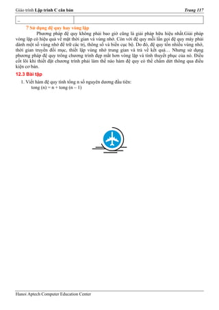 Giáo trình Lập trình C căn bản                                                       Trang 117

 _
       ? Sử dụng đệ quy hay vòng lặp
           Phương pháp đệ quy không phải bao giờ cũng là giải pháp hữu hiệu nhất.Giải pháp
vòng lặp có hiệu quả về mặt thời gian và vùng nhớ. Còn với đệ quy mỗi lần gọi đệ quy máy phải
dành một số vùng nhớ để trữ các trị, thông số và biến cục bộ. Do đó, đệ quy tốn nhiều vùng nhớ,
thời gian truyền đối mục, thiết lập vùng nhớ trung gian và trả về kết quả… Nhưng sử dụng
phương pháp đệ quy trông chương trình đẹp mắt hơn vòng lặp và tính thuyết phục của nó. Điều
cốt lõi khi thiết đặt chương trình phải làm thế nào hàm đệ quy có thể chấm dứt thông qua điều
kiện cơ bản.
12.3 Bài tập
     1. Viết hàm đệ quy tính tổng n số nguyên dương đầu tiên:
          tong (n) = n + tong (n – 1)




Hanoi Aptech Computer Education Center
 