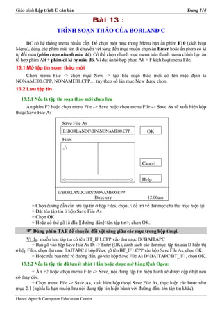 Giáo trình Lập trình C căn bản                                                             Trang 118

                                         Bài 13 :
                     TRÌNH SOẠN THẢO CỦA BORLAND C

      BC có hệ thống menu nhiều cấp. Để chọn một mục trong Menu bạn ấn phím F10 (kích hoạt
Menu), dùng các phím mũi tên di chuyển vệt sáng đến mục muốn chọn ấn Enter hoặc ấn phím có kí
tự đổi màu (phím chọn nhanh màu đỏ). Có thể chọn nhanh mục menu trên thanh menu chính bạn ấn
tổ hợp phím Alt + phím có kí tự màu đỏ. Ví dụ: ấn tổ hợp phím Alt + F kích hoạt menu File.
13.1 Mở tập tin soạn thảo mới
   Chọn menu File -> chọn mục New -> tạo file soạn thảo mới có tên mặc định là
NONAME00.CPP, NONAME01.CPP… tùy theo số lần mục New được chọn.
13.2 Lưu tập tin

  13.2.1 Nếu là tập tin soạn thảo mới chưa lưu
      Ấn phím F2 hoặc chọn menu File -> Save hoặc chọn menu File -> Save As sẽ xuất hiện hộp
thoại Save File As

                        Save File As
                         E:BORLANDCBINNONAME00.CPP                 OK
                        Files
                         ..


                                                                   Cancel


                        <========================>                 Help

                      E:BORLANDCBINNONAME00.CPP
                                      Directory                       12:00am
        + Chọn đường dẫn cần lưu tập tin ở hộp Files, chọn .. để trở về thư mục cha thư mục hiện tại.
        + Đặt tên tập tin ở hộp Save File As
        + Chọn OK
        + Hoặc có thể gõ [ổ đĩa:][đường dẫn]<tên tập tin>, chọn OK.
         Dùng phím TAB để chuyển đổi vệt sáng giữa các mục trong hộp thoại.
     Ví dụ: muốn lưu tập tin có tên BT_IF1.CPP vào thư mục D:BAITAPC
         + Bạn gõ vào hộp Save File As D: -> Enter (OK), danh sách các thư mục, tập tin của D hiển thị
ở hộp Files, chọn thư mục BAITAPC ở hộp Files, gõ tên BT_IF1.CPP vào hộp Save File As, chọn OK.
         + Hoặc nếu bạn nhớ rõ đường dẫn, gõ vào hộp Save File As D:BAITAPCBT_IF1, chọn OK.
  13.2.2 Nếu là tập tin đã lưu ít nhất 1 lần hoặc được mở bằng lệnh Open:
        + Ấn F2 hoặc chọn menu File -> Save, nội dung tập tin hiện hành sẽ được cập nhật nếu
có thay đổi.
        + Chọn menu File -> Save As, xuất hiện hộp thoại Save File As, thực hiện các bước như
mục 2.1 (nghĩa là bạn muốn lưu nội dung tập tin hiện hành với đường dẫn, tên tập tin khác).

Hanoi Aptech Computer Education Center
 