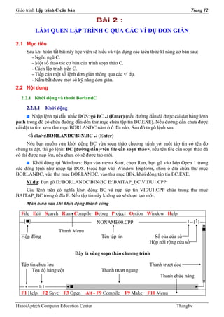 Giáo trình Lập trình C căn bản                                                           Trang 12

                                          Bài 2 :
          LÀM QUEN LẬP TRÌNH C QUA CÁC VÍ DỤ ĐƠN GIẢN

2.1 Mục tiêu
     Sau khi hoàn tất bài này học viên sẽ hiểu và vận dụng các kiến thức kĩ năng cơ bản sau:
       - Ngôn ngữ C.
       - Một số thao tác cơ bản của trình soạn thảo C.
       - Cách lập trình trên C.
       - Tiếp cận một số lệnh đơn giản thông qua các ví dụ.
       - Nắm bắt được một số kỹ năng đơn giản.
2.2 Nội dung

  2.2.1 Khởi động và thoát BorlandC

     2.2.1.1      Khởi động
         Nhập lệnh tại dấu nhắc DOS: gõ BC ↵ (Enter) (nếu đường dẫn đã được cài đặt bằng lệnh
path trong đó có chứa đường dẫn đến thư mục chứa tập tin BC.EXE). Nếu đường dẫn chưa được
cài đặt ta tìm xem thư mục BORLANDC nằm ở ổ đĩa nào. Sau đó ta gõ lệnh sau:
        <ổ đĩa>:BORLANDCBINBC ↵ (Enter)
      Nếu bạn muốn vừa khởi động BC vừa soạn thảo chương trình với một tập tin có tên do
chúng ta đặt, thì gõ lệnh: BC [đường dẫn]<tên file cần soạn thảo>, nếu tên file cần soạn thảo đã
có thì được nạp lên, nếu chưa có sẽ được tạo mới.
       Khởi động tại Windows: Bạn vào menu Start, chọn Run, bạn gõ vào hộp Open 1 trong
các dòng lệnh như nhập tại DOS. Hoặc bạn vào Window Explorer, chọn ổ đĩa chứa thư mục
BORLANDC, vào thư mục BORLANDC, vào thư mục BIN, khởi động tập tin BC.EXE.
     Ví dụ: Bạn gõ D:BORLANDCBINBC E:BAITAP_BCVIDU1.CPP
    Câu lệnh trên có nghĩa khởi động BC và nạp tập tin VIDU1.CPP chứa trong thư mục
BAITAP_BC trong ổ đĩa E. Nếu tập tin này không có sẽ được tạo mới.
     Màn hình sau khi khởi động thành công

  File Edit Search Run Compile Debug Project Option Window Help
    [ ]                                   NONAME00.CPP                                1 [↑]

                       Thanh Menu
  Hộp đóng                                   Tên tập tin             Số của cửa sổ
                                                                   Hộp nới rộng cửa sổ

                                 Đây là vùng soạn thảo chương trình

  Tập tin chưa lưu                                                 Thanh trượt dọc
       Tọa độ hàng:cột                       Thanh trượt ngang
                                                                        Thanh chức năng

    *       1:1
  F1 Help F2 Save F3 Open Alt - F9 Compile F9 Make F10 Menu

HanoiAptech Computer Education Center                                            Thanghv
 