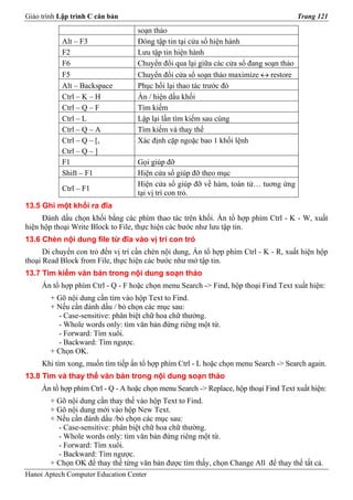 Giáo trình Lập trình C căn bản                                                          Trang 121

                                    soạn thảo
           Alt – F3                 Đóng tập tin tại cửa sổ hiện hành
           F2                       Lưu tập tin hiện hành
           F6                       Chuyển đổi qua lại giữa các cửa sổ đang soạn thảo
           F5                       Chuyển đổi cửa sổ soạn thảo maximize ↔ restore
           Alt – Backspace          Phục hồi lại thao tác trước đó
           Ctrl – K – H             Ẩn / hiện dấu khối
           Ctrl – Q – F             Tìm kiếm
           Ctrl – L                 Lập lại lần tìm kiếm sau cùng
           Ctrl – Q – A             Tìm kiếm và thay thế
           Ctrl – Q – [,            Xác định cặp ngoặc bao 1 khối lệnh
           Ctrl – Q – ]
           F1                       Gọi giúp đỡ
           Shift – F1               Hiện cửa sổ giúp đỡ theo mục
                                    Hiện cửa sổ giúp đỡ về hàm, toán tử… tuơng ứng
           Ctrl – F1
                                    tại vị trí con trỏ.
13.5 Ghi một khối ra đĩa
     Đánh dấu chọn khối bằng các phím thao tác trên khối. Ấn tổ hợp phím Ctrl - K - W, xuất
hiện hộp thoại Write Block to File, thực hiện các bước như lưu tập tin.
13.6 Chèn nội dung file từ đĩa vào vị trí con trỏ
      Di chuyển con trỏ đến vị trí cần chèn nội dung, Ấn tổ hợp phím Ctrl - K - R, xuất hiện hộp
thoại Read Block from File, thực hiện các bước như mở tập tin.
13.7 Tìm kiếm văn bản trong nội dung soạn thảo
     Ấn tổ hợp phím Ctrl - Q - F hoặc chọn menu Search -> Find, hộp thoại Find Text xuất hiện:
        + Gõ nội dung cần tìm vào hộp Text to Find.
        + Nếu cần đánh dấu / bỏ chọn các mục sau:
          - Case-sensitive: phân biệt chữ hoa chữ thường.
          - Whole words only: tìm văn bản đứng riêng một từ.
          - Forward: Tìm xuôi.
          - Backward: Tìm ngược.
        + Chọn OK.
     Khi tìm xong, muốn tìm tiếp ấn tổ hợp phím Ctrl - L hoặc chọn menu Search -> Search again.
13.8 Tìm và thay thế văn bản trong nội dung soạn thảo
     Ấn tổ hợp phím Ctrl - Q - A hoặc chọn menu Search -> Replace, hộp thoại Find Text xuất hiện:
        + Gõ nội dung cần thay thế vào hộp Text to Find.
        + Gõ nội dung mới vào hộp New Text.
        + Nếu cần đánh dấu /bỏ chọn các mục sau:
          - Case-sensitive: phân biệt chữ hoa chữ thường.
          - Whole words only: tìm văn bản đứng riêng một từ.
          - Forward: Tìm xuôi.
          - Backward: Tìm ngược.
        + Chọn OK để thay thế từng văn bản được tìm thấy, chọn Change All để thay thế tất cả.
Hanoi Aptech Computer Education Center
 