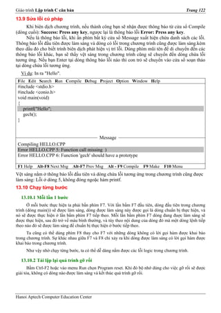 Giáo trình Lập trình C căn bản                                                             Trang 122
13.9 Sửa lỗi cú pháp
      Khi biên dịch chương trình, nếu thành công bạn sẽ nhận được thông báo từ cửa sổ Compile
(dòng cuối): Success: Press any key, ngược lại là thông báo lỗi Error: Press any key.
      Nếu là thông báo lỗi, khi ấn phím bất kỳ cửa sổ Message xuất hiện chứa danh sách các lỗi.
Thông báo lỗi đầu tiên được làm sáng và dòng có lỗi trong chương trình cũng được làm sáng.kèm
theo dấu đỏ cho biết trình biên dịch phát hiện vị trí lỗi. Dùng phím mũi tên để di chuyển đến các
thông báo lỗi khác, bạn sẽ thấy vệt sáng trong chương trình cũng sẽ chuyển đến dòng chứa lỗi
tương ứng. Nếu bạn Enter tại dòng thông báo lỗi nào thì con trỏ sẽ chuyển vào cửa sổ soạn thảo
tại dòng chứa lỗi tương ứng.
  Ví dụ: In ra "Hello".
 File Edit Search Run Compile Debug Project Option Window Help
 #include <stdio.h>
 #include <conio.h>
 void main(void)
 {
    printf("Hello";
    gech();
 }


                                            Message
 Compiling HELLO.CPP
 Error HELLO.CPP 5: Function call missing )
 Error HELLO.CPP 6: Function 'gech' should have a prototype

 F1 Help   Alt-F8 Next Msg    Alt-F7 Prev Msg    Alt - F9 Compile   F9 Make    F10 Menu
Vệt sáng nằm ở thông báo lỗi đầu tiên và dòng chứa lỗi tương ứng trong chương trình cũng được
làm sáng: Lỗi ở dòng 5, không đóng ngoặc hàm printf.
13.10 Chạy từng bước

  13.10.1 Mỗi lần 1 bước
      Ở mỗi bước thực hiện ta phải bấn phím F7. Với lần bấm F7 đầu tiên, dòng đầu tiên trong chương
trình (dòng main()) sẽ được làm sáng, dòng được làm sáng này được gọi là dòng chuẩn bị thực hiện, và
nó sẽ được thực hiện ở lần bấm phím F7 tiếp theo. Mỗi lần bấm phím F7 dòng đang đuợc làm sáng sẽ
được thực hiện, sau đó trở về màu bình thường, và tùy theo nội dung của dòng đó mà một dòng lệnh tiếp
theo nào đó sẽ được làm sáng để chuẩn bị thực hiện ở bước tiếp theo.
      Ta cũng có thể dùng phím F8 thay cho F7 với những dòng không có lời gọi hàm được khai báo
trong chương trình. Sự khác nhau giữa F7 và F8 chỉ xảy ra khi dòng được làm sáng có lời gọi hàm được
khai báo trong chương trình.
     Như vậy nhờ chạy từng bước, ta có thể dễ dàng nắm được các lỗi logic trong chương trình.

  13.10.2 Tái lập lại quá trình gỡ rối
       Bấm Ctrl-F2 hoặc vào menu Run chọn Program reset. Khi đó bộ nhớ dùng cho việc gỡ rối sẽ được
giải tỏa, không có dòng nào được làm sáng và kết thúc quá trình gỡ rối.




Hanoi Aptech Computer Education Center
 