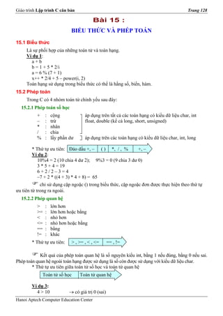 Giáo trình Lập trình C căn bản                                                            Trang 128

                                         Bài 15 :
                             BIỂU THỨC VÀ PHÉP TOÁN
15.1 Biểu thức
     Là sự phối hợp của những toán tử và toán hạng.
     Ví dụ 1:
       a+b
       b = 1 + 5 * 2/i
       a = 6 % (7 + 1)
       x++ * 2/4 + 5 – power(i, 2)
     Toán hạng sử dụng trong biểu thức có thể là hằng số, biến, hàm.
15.2 Phép toán
     Trong C có 4 nhóm toán tử chính yếu sau đây:
  15.2.1 Phép toán số học
          +    :   cộng             áp dụng trên tất cả các toán hạng có kiểu dữ liệu char, int
          –    :   trừ              float, double (kể cả long, short, unsigned)
          *    :   nhân
          /    :   chia
          %    :   lấy phần dư      áp dụng trên các toán hạng có kiểu dữ liệu char, int, long

        * Thứ tự ưu tiên: Đảo dấu +, – ( ) *, / , %        +, –
        Ví dụ 2:
           10%4 = 2 (10 chia 4 dư 2); 9%3 = 0 (9 chia 3 dư 0)
           3 * 5 + 4 = 19
           6+2/2–3=4
           –7 + 2 * ((4 + 3) * 4 + 8) = 65
             chỉ sử dụng cặp ngoặc () trong biểu thức, cặp ngoặc đơn được thực hiện theo thứ tự
ưu tiên từ trong ra ngoài.
  15.2.2 Phép quan hệ
          >    :   lớn hơn
          >=   :   lớn hơn hoặc bằng
          <    :   nhỏ hơn
          <=   :   nhỏ hơn hoặc bằng
          ==   :   bằng
          !=   :   khác
        * Thứ tự ưu tiên:    > , >= , < , <=       == , !=

            Kết quả của phép toán quan hệ là số nguyên kiểu int, bằng 1 nếu đúng, bằng 0 nếu sai.
Phép toán quan hệ ngoài toán hạng được sử dụng là số còn được sử dụng với kiểu dữ liệu char.
        * Thứ tự ưu tiên giữa toán tử số học và toán tử quan hệ
              Toán tử số học     Toán tử quan hệ

        Ví dụ 3:
          4 > 10            → có giá trị 0 (sai)
Hanoi Aptech Computer Education Center
 