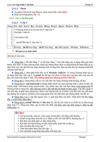 Giáo trình Lập trình C căn bản                                                               Trang 13
     2.2.1.2    Thoát
        Ấn phím F10 (kích hoạt Menu), chọn menu File, chọn Quit;
        Hoặc ấn tổ hợp phím Alt – X.
  2.2.2 Các ví dụ đơn giản

     2.2.2.1    Ví dụ 1
Dòng File Edit Search Run Compile Debug Project Option Window Help
    1   /* Chuong trinh in ra cau bai hoc C dau tien */
    2   #include <stdio.h>
    3
    4   void main(void)
    5   {
    6     printf("Bai hoc C dau tien.");
    7   }
        F1 Help    Alt-F8 Next Msg   Alt-F7 Prev Msg      Alt - F9 Compile   F9 Make    F10 Menu
         Kết quả in ra màn hình

 Bai hoc C dau tien. _

         Dòng thứ 1: bắt đầu bằng /* và kết thúc bằng */ cho biết hàng này là hàng diễn giải (chú
thích). Khi dịch và chạy chương trình, dòng này không được dịch và cũng không thi hành lệnh gì cả.
Mục đích của việc ghi chú này giúp chương trình rõ ràng hơn. Sau này bạn đọc lại chương trình biết
chương trình làm gì.
         Dòng thứ 2: chứa phát biểu tiền xử lý #include <stdio.h>. Vì trong chương trình này ta
sử dụng hàm thư viện của C là printf, do đó bạn cần phải có khai báo của hàm thư viện này để
báo cho trình biên dịch C biết. Nếu không khai báo chương trình sẽ báo lỗi.
         Dòng thứ 3: hàng trắng viết ra với ý đồ làm cho bảng chương trình thoáng, dễ đọc.
         Dòng thứ 4: void main(void) là thành phần chính của mọi chương trình C (bạn có thể viết
main() hoặc void main() hoặc main(void)). Tuy nhiên, bạn nên viết theo dạng void main(void) để
chương trình rõ ràng hơn. Mọi chương trình C đều bắt đầu thi hành từ hàm main. Cặp dấu ngoặc ()
cho biết đây là khối hàm (function). Hàm void main(void) có từ khóa void đầu tiên cho biết hàm
này không trả về giá trị, từ khóa void trong ngoặc đơn cho biết hàm này không nhận vào đối số.
         Dòng thứ 5 và 7: cặp dấu ngoặc móc {} giới hạn thân của hàm. Thân hàm bắt đầu bằng
dấu { và kết thúc bằng dấu }.
         Dòng thứ 6: printf("Bai hoc C dau tien.");, chỉ thị cho máy in ra chuỗi ký tự nằm trong
nháy kép (""). Hàng này được gọi là một câu lệnh, kết thúc một câu lệnh trong C phải là dấu
chấm phẩy (;).

               Chú ý:
                Các từ include, stdio.h, void, main, printf phải viết bằng chữ thường.
                Chuỗi trong nháy kép cần in ra "Bạn có thể viết chữ HOA, thường tùy, ý".
                Kết thúc câu lệnh phải có dấu chấm phẩy.
                Kết thúc tên hàm không có dấu chấm phẩy hoặc bất cứ dấu gì.
                Ghi chú phải đặt trong cặp /* …. */.
                Thân hàm phải được bao bởi cặp { }.
                Các câu lệnh trong thân hàm phải viết thụt vào.

HanoiAptech Computer Education Center                                                  Thanghv
 