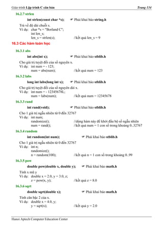 Giáo trình Lập trình C căn bản                                                         Trang 134
  16.2.7 strlen
          int strlen(const char *s);       Phải khai báo string.h
     Trả về độ dài chuỗi s.
     Ví dụ: char *s = "Borland C";
             int len_s;
             len_s = strlen(s);            //kết quả len_s = 9
16.3 Các hàm toán học

  16.3.1 abs
          int abs(int x);                  Phải khai báo stblib.h
     Cho giá trị tuyệt đối của số nguyên x.
     Ví dụ: int num = - 123;
             num = abs(num);                //kết quả num = 123
  16.3.2 labs
          long int labs(long int x);       Phải khai báo stblib.h
     Cho giá trị tuyệt đối của số nguyên dài x.
     Ví dụ: int num = - 12345678L;
             num = labs(num);              //kết quả num = 12345678
  16.3.3 rand
          int rand(void);                  Phải khai báo stblib.h
     Cho 1 giá trị ngẫu nhiên từ 0 đến 32767
     Ví dụ: int num;
            randomize();                   //dùng hàm này để khởi đầu bộ số ngẫu nhiên
            num = rand();                  //kết quả num = 1 con số trong khoảng 0..32767
  16.3.4 random
          int random(int num);                     Phải khai báo stblib.h
     Cho 1 giá trị ngẫu nhiên từ 0 đến 32767
     Ví dụ: int n;
            randomize();
            n = random(100);               //kết quả n = 1 con số trong khoảng 0..99
  16.3.5 pow
          double pow(double x, double y);          Phải khai báo math.h
     Tính x mũ y
     Ví dụ: double x = 2.0, y = 3.0, z;
            z = pow(x, y);                 //kết quả z = 8.0
  16.3.6 sqrt
          double sqrt(double x);                   Phải khai báo math.h
     Tính căn bậc 2 của x.
     Ví dụ: double x = 4.0, y;
            y = sqrt(x);                   //kết quả y = 2.0


Hanoi Aptech Computer Education Center
 