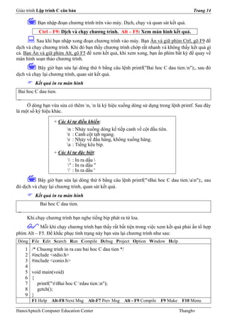 Giáo trình Lập trình C căn bản                                                                Trang 14

            Bạn nhập đoạn chương trình trên vào máy. Dịch, chạy và quan sát kết quả.
            Ctrl – F9: Dịch và chạy chương trình. Alt – F5: Xem màn hình kết quả.
          Sau khi bạn nhập xong đoạn chương trình vào máy. Bạn Ấn và giữ phím Ctrl, gõ F9 để
dịch và chạy chương trình. Khi đó bạn thấy chương trình chớp rất nhanh và không thấy kết quả gì
cả. Bạn Ấn và giữ phím Alt, gõ F5 để xem kết quả, khi xem xong, bạn ấn phím bất kỳ để quay về
màn hình soạn thảo chương trình.
           Bây giờ bạn sửa lại dòng thứ 6 bằng câu lệnh printf("Bai hoc C dau tien.n");, sau đó
dịch và chạy lại chương trình, quan sát kết quả.
          Kết quả in ra màn hình
 Bai hoc C dau tien.
 _
     Ở dòng bạn vừa sửa có thêm n, n là ký hiệu xuống dòng sử dụng trong lệnh printf. Sau đây
là một số ký hiệu khác.

                    + Các kí tự điều khiển:
                           n   : Nhảy xuống dòng kế tiếp canh về cột đầu tiên.
                           t   : Canh cột tab ngang.
                           r   : Nhảy về đầu hàng, không xuống hàng.
                           a   : Tiếng kêu bip.
                    + Các kí tự đặc biệt:
                            : In ra dấu 
                           " : In ra dấu "
                           ' : In ra dấu '
           Bây giờ bạn sửa lại dòng thứ 6 bằng câu lệnh printf("tBai hoc C dau tien.an");, sau
đó dịch và chạy lại chương trình, quan sát kết quả.
          Kết quả in ra màn hình
             Bai hoc C dau tien.
 _
     Khi chạy chương trình bạn nghe tiếng bip phát ra từ loa.
           Mỗi khi chạy chương trình bạn thấy rất bất tiện trong việc xem kết quả phải ấn tổ hợp
phím Alt – F5. Để khắc phục tình trạng này bạn sửa lại chương trình như sau:
Dòng File Edit Search Run Compile Debug Project Option Window Help
     1   /* Chuong trinh in ra cau bai hoc C dau tien */
     2   #include <stdio.h>
     3   #include <conio.h>
     4
     5   void main(void)
     6   {
     7     printf("ttBai hoc C rdau tien.n");
     8     getch();
     9   }
         F1 Help   Alt-F8 Next Msg     Alt-F7 Prev Msg     Alt - F9 Compile   F9 Make    F10 Menu

HanoiAptech Computer Education Center                                                   Thanghv
 