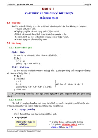 Giáo trình Lập trình C căn bản                                                           Trang 26

                                         Bài 5 :
                      CẤU TRÚC RẼ NHÁNH CÓ ĐIỀU KIỆN
                                      (Cấu trúc chọn)
5.1 Mục tiêu
     Sau khi hoàn tất bài này học viên sẽ hiểu và vận dụng các kiến thức kĩ năng cơ bản sau:
       - Ý nghĩa lệnh, khối lệnh.
       - Cú pháp, ý nghĩa, cách sử dụng lệnh if, lệnh switch.
       - Một số bài toán sử dụng lệnh if, switch thông qua các ví dụ.
       - So sánh, đánh giá một số bài toán sử dụng lệnh if hoặc switch.
       - Cách sử dụng các cấu trúc lồng nhau.
5.2 Nội dung

  5.2.1 Lệnh và khối lệnh

     5.2.1.1   Lệnh
         Là một tác vụ, biểu thức, hàm, cấu trúc điều khiển…
         Ví dụ 1:
           x = x + 2;
           printf("Day la mot lenhn");
     5.2.1.2   Khối lệnh
        Là một dãy các câu lệnh được bọc bởi cặp dấu { }, các lệnh trong khối lệnh phải viết thụt
vô 1 tab so với cặp dấu { }
        Ví dụ 2:
        { //dau khoi
           a = 5;
           b = 6;                                      viết thụt vô 1 tab so với cặp { }
           printf("Tong %d + %d = %d", a, b, a+b);
        } //cuoi khoi
          Quên dùng cặp dấu { } bao bọc khi sử dụng khối lệnh, hoặc mở dấu { và quên đóng
dấu }
  5.2.2 Lệnh if
      Câu lệnh if cho phép lựa chọn một trong hai nhánh tùy thuộc vào giá trị của biểu thức luận
lý là đúng (true) hay sai (false) hoặc khác không hay bằng không.
     5.2.2.1   Dạng 1 (if thiếu)

         Quyết định sẽ thực hiện hay không một khối lệnh.
        • Cú pháp lệnh

           if (biểu thức luận lý)                  từ khóa if phải viết bằng chữ thường
               khối lệnh;                          kết quả của biểu thức luận lý phải là
                                                   đúng (≠ 0) hoặc sai (= 0)
Hanoi Aptech Computer Education Center
 