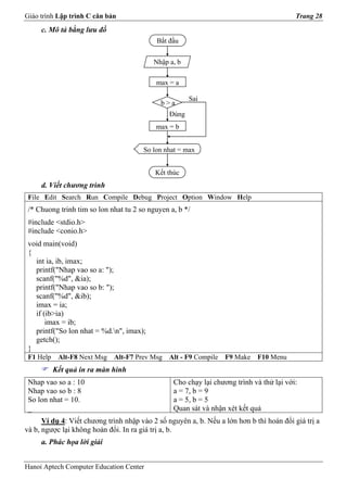 Giáo trình Lập trình C căn bản                                                            Trang 28
     c. Mô tả bằng lưu đồ
                                           Bắt đầu


                                          Nhập a, b

                                           max = a

                                                       Sai
                                             b>a
                                                Đúng
                                           max = b


                                       So lon nhat = max


                                           Kết thúc
     d. Viết chương trình
 File Edit Search Run Compile Debug Project Option Window Help
 /* Chuong trinh tim so lon nhat tu 2 so nguyen a, b */
 #include <stdio.h>
 #include <conio.h>
 void main(void)
 {
   int ia, ib, imax;
   printf("Nhap vao so a: ");
   scanf("%d", &ia);
   printf("Nhap vao so b: ");
   scanf("%d", &ib);
   imax = ia;
   if (ib>ia)
       imax = ib;
   printf("So lon nhat = %d.n", imax);
   getch();
 }
 F1 Help    Alt-F8 Next Msg   Alt-F7 Prev Msg   Alt - F9 Compile   F9 Make   F10 Menu
           Kết quả in ra màn hình
 Nhap vao so a : 10                              Cho chạy lại chương trình và thử lại với:
 Nhap vao so b : 8                               a = 7, b = 9
 So lon nhat = 10.                               a = 5, b = 5
 _                                               Quan sát và nhận xét kết quả
      Ví dụ 4: Viết chương trình nhập vào 2 số nguyên a, b. Nếu a lớn hơn b thì hoán đổi giá trị a
và b, ngược lại không hoán đổi. In ra giá trị a, b.
     a. Phác họa lời giải


Hanoi Aptech Computer Education Center
 