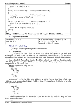 Giáo trình Lập trình C căn bản                                                            Trang 37
       printf("Ki tu hoa la: %c.n", c);
     };
     else if(c >= 'A' && c <= 'Z')    //hoac if(c >= 65 && c <= 90)
     {
        c = c + 32;                   //doi thanh chu thuong
        printf("Ki tu thuong la: %c.n", c);
     };
     else if(c >= '0' && c <= '9')    //hoac if(c >= 48 && c <= 57)
        printf("Ki tu Ban vua nhap la so %c.n", c);
     else
        printf("Ban da nhap ki tu %c.n", c);
     getch();
 }
 F1 Help    Alt-F8 Next Msg    Alt-F7 Prev Msg   Alt - F9 Compile   F9 Make   F10 Menu
           Kết quả in ra màn hình
 Nhap vao mot ki tu: g                              Cho chạy lại chương trình và thử lại với:
 Ki tu hoa la: G.                                   c = '!', c = '2', c = 'a', c = 'Z'
 _                                                  Quan sát và nhận xét kết quả
      5.2.2.4   Cấu trúc if lồng
         Quyết định sẽ thực hiện 1 trong n khối lệnh cho trước.
      • Cú pháp lệnh
           Cú pháp là một trong 3 dạng trên, nhưng trong 1 hoặc nhiều khối lệnh bên trong phải
chứa ít nhất một trong 3 dạng trên gọi là cấu trúc if lồng nhau. Thường cấu trúc if lồng nhau càng
nhiều cấp độ phức tạp càng cao, chương trình chạy càng chậm và trong lúc lập trình dễ bị nhầm lẫn.
      Lưu ý: Các lệnh if…else lồng nhau thì else sẽ luôn luôn kết hợp với if nào chưa có else gần
nhất. Vì vậy khi gặp những lệnh if không có else, Bạn phải đặt chúng trong những khối lệnh rõ
ràng để tránh bị hiểu sai câu lệnh.
      Ví dụ 9: Bạn viết các dòng lệnh sau:
         …
         if (n > 0)
             if (a > b)
                 x = a;
         else
             x = b;
         …
      Mặc dù Bạn viết lệnh else thẳng hàng với if (n > 0), nhưng lệnh else ở đây được hiểu đi kèm
với if (a > b), vì nó nằm gần với if (a > b) nhất và if (a > b) chưa có else. Để dễ nhìn và dễ hiểu
hơn Bạn viết lại như sau:
         …
         if (n > 0)
             if (a > b)
                 x = a;
             else
                 x = b;
         …
      Còn nếu Bạn muốn lệnh else là của if (n > 0) thì Bạn phải đặt if (a > b) x = a trong một khối
lệnh. Bạn viết lại như sau:
         …
Hanoi Aptech Computer Education Center
 