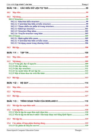 Giáo trình Lập trình C căn bản                                                                                                           Trang 4
BÀI 10 : CÁC KIỂU DỮ LIỆU TỰ TẠO ................................................................. 99

10.1      Mục tiêu .............................................................................................................................. 99

10.2 Nội dung.............................................................................................................................. 99
  10.2.1 Structure ......................................................................................................................... 99
    10.2.1.1 Khai báo kiểu structure ......................................................................................... 99
    10.2.1.2 Cách khai báo biến có kiểu structure ................................................................... 99
    10.2.1.3 Tham chiếu các phần tử trong structure.............................................................. 99
    10.2.1.4 Khởi tạo structure ................................................................................................ 101
    10.2.1.5 Structure lồng nhau.............................................................................................. 102
    10.2.1.6 Truyền structure sang hàm ................................................................................. 103
  10.2.2 Enum ............................................................................................................................. 105
    10.2.2.1 Định nghĩa kiểu enum .......................................................................................... 105
    10.2.2.2 Cách khai báo biến có kiểu enum ....................................................................... 106
    10.2.2.3 Sử dụng enum trong chương trình ..................................................................... 106

10.3      Bài tập ............................................................................................................................... 108

BÀI 11 : TẬP TIN ................................................................................................. 109

11.1      Mục tiêu ............................................................................................................................ 109

11.2 Nội dung............................................................................................................................ 109
  11.2.1 Ví dụ ghi, đọc số nguyên .............................................................................................. 109
  11.2.2 Ghi, đọc mảng .............................................................................................................. 110
  11.2.3 Ghi, đọc structure ........................................................................................................ 111
  11.2.4 Các mode khác để mở tập tin ..................................................................................... 112
  11.2.5 Một số hàm thao tác trên file khác ............................................................................. 112

11.3      Bài tập ............................................................................................................................... 113

BÀI 12 : ĐỆ QUY ................................................................................................. 114

12.1      Mục tiêu ............................................................................................................................ 114

12.2      Nội dung............................................................................................................................ 114

12.3      Bài tập ............................................................................................................................... 117

BÀI 13 : TRÌNH SOẠN THẢO CỦA BORLAND C .............................................. 118

13.1      Mở tập tin soạn thảo mới ................................................................................................ 118

13.2 Lưu tập tin ........................................................................................................................ 118
  13.2.1 Nếu là tập tin soạn thảo mới chưa lưu ....................................................................... 118
  13.2.2 Nếu là tập tin đã lưu ít nhất 1 lần hoặc được mở bằng lệnh Open: ........................ 118

13.3      Mở tập tin ......................................................................................................................... 119

13.4 Các phím, tổ hợp phím thường dùng............................................................................. 119
  13.4.1 Các phím di chuyển con trỏ ........................................................................................ 119

HanoiAptech Computer Education Center                                                                                       Thanghv
 