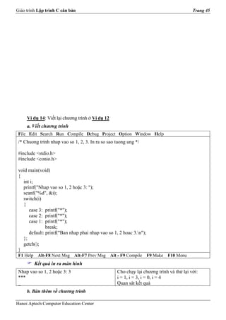Giáo trình Lập trình C căn bản                                                             Trang 45




     Ví dụ 14: Viết lại chương trình ở Ví dụ 12
     a. Viết chương trình
 File Edit Search Run Compile Debug Project Option Window Help
 /* Chuong trinh nhap vao so 1, 2, 3. In ra so sao tuong ung */

 #include <stdio.h>
 #include <conio.h>

 void main(void)
 {
   int i;
   printf("Nhap vao so 1, 2 hoặc 3: ");
   scanf("%d", &i);
   switch(i)
   {
      case 3: printf("*");
      case 2: printf("*");
      case 1: printf("*");
               break;
      default: printf("Ban nhap phai nhap vao so 1, 2 hoac 3.n");
   };
   getch();
 }
 F1 Help    Alt-F8 Next Msg   Alt-F7 Prev Msg     Alt - F9 Compile   F9 Make   F10 Menu
           Kết quả in ra màn hình
 Nhap vao so 1, 2 hoặc 3: 3                          Cho chạy lại chương trình và thử lại với:
 ***                                                 i = 1, i = 3, i = 0, i = 4
 _                                                   Quan sát kết quả
     b. Bàn thêm về chương trình

Hanoi Aptech Computer Education Center
 