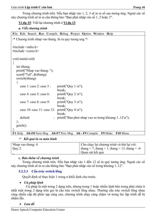 Giáo trình Lập trình C căn bản                                                              Trang 46
       Trong chương trình trên. Nếu bạn nhập vào 1, 2, 3 sẽ in ra số sao tương ứng. Ngoài các số
này chương trình sẽ in ra câu thông báo "Bạn phải nhập vào số 1, 2 hoặc 3".
      Ví dụ 15: Viết lại chương trình ở Ví dụ 13
      a. Viết chương trình
 File Edit Search Run Compile Debug Project Option Window Help
 /* Chuong trinh nhap vao thang. In ra quy tuong ung */

 #include <stdio.h>
 #include <conio.h>

 void main(void)
 {
   int ithang;
   printf("Nhap vao thang: ");
   scanf("%d", &ithang);
   switch(ithang)
   {
      case 1: case 2: case 3 :    printf("Quy 1.n");
                                  break;
       case 4: case 5: case 6:    printf("Quy 2.n");
                                  break;
       case 7: case 8: case 9:    printf("Quy 3.n");
                                  break;
       case 10: case 11: case 12: printf("Quy 4.n");
                                  break;
       default                  : printf("Ban phai nhap vao so trong khoang 1..12n");
     };
     getch();
 }
 F1 Help    Alt-F8 Next Msg   Alt-F7 Prev Msg      Alt - F9 Compile   F9 Make   F10 Menu
           Kết quả in ra màn hình
 Nhap vao thang: 4                                    Cho chạy lại chương trình và thử lại với:
 Quy 2.                                               thang = 7, thang = 1, thang = 13, thang = -4
 _                                                    Quan sát kết quả
     c. Bàn thêm về chương trình
        Trong chương trình trên. Nếu bạn nhập vào 1 đến 12 sẽ in quý tương ứng. Ngoài các số
này chương trình sẽ in ra câu thông báo "Bạn phải nhập vào số trong khoảng 1..12".
      5.2.3.3   Cấu trúc switch lồng
         Quyết định sẽ thực hiện 1 trong n khối lệnh cho trước.
      • Cú pháp lệnh
          Cú pháp là một trong 2 dạng trên, nhưng trong 1 hoặc nhiều lệnh bên trong phải chứa ít
nhất một trong 2 dạng trên gọi là cấu trúc switch lồng nhau. Thường cấu trúc switch lồng nhau
càng nhiều cấp độ phức tạp càng cao, chương trình chạy càng chậm và trong lúc lập trình dễ bị
nhầm lẫn.
       • Lưu đồ
Hanoi Aptech Computer Education Center
 