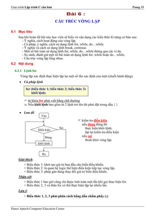 Giáo trình Lập trình C căn bản                                                          Trang 51

                                           Bài 6 :
                                 CẤU TRÚC VÒNG LẶP

6.1 Mục tiêu
     Sau khi hoàn tất bài này học viên sẽ hiểu và vận dụng các kiến thức kĩ năng cơ bản sau:
       - Ý nghĩa, cách hoạt động của vòng lặp.
       - Cú pháp, ý nghĩa, cách sử dụng lệnh for, while, do…while.
       - Ý nghĩa và cách sử dụng lệnh break, continue.
       - Một số bài toán sử dụng lệnh for, while, do…while thông qua các ví dụ.
       - So sánh, đánh giá một số bài toán sử dụng lệnh for, while hoặc do…while.
       - Cấu trúc vòng lặp lồng nhau.
6.2 Nội dung

  6.2.1 Lệnh for
      Vòng lặp xác định thực hiện lặp lại một số lần xác định của một (chuỗi hành động)
      • Cú pháp lệnh

          for (biểu thức 1; biểu thức 2; biểu thức 3)
              khối lệnh;

              từ khóa for phải viết bằng chữ thường
              Nếu khối lệnh bao gồm từ 2 lệnh trở lên thì phải đặt trong dấu { }

      • Lưu đồ
                       Vào
                                                     kiểm tra điều kiện
                                                     nếu đúng đúng thì
                                     Sai               thực hiện khối lệnh;
                     Điều kiện
                                                       lặp lại kiểm tra điều kiện
                          Đúng                       nếu sai
                                                       thoát khỏi vòng lặp.
                     khối lệnh


                        Ra
     Giải thích:
        + Biểu thức 1: khởi tạo giá trị ban đầu cho biến điều khiển.
        + Biểu thức 2: là quan hệ logic thể hiện điều kiện tiếp tục vòng lặp.
        + Biểu thức 3: phép gán dùng thay đổi giá trị biến điều khiển.
     Nhận xét:
        + Biểu thức 1 bao giờ cũng chỉ được tính toán một lần khi gọi thực hiện for.
        + Biểu thức 2, 3 và thân for có thể thực hiện lặp lại nhiều lần.
     Lưu ý:
         + Biểu thức 1, 2, 3 phải phân cách bằng dấu chấm phẩy (;)


Hanoi Aptech Computer Education Center
 
