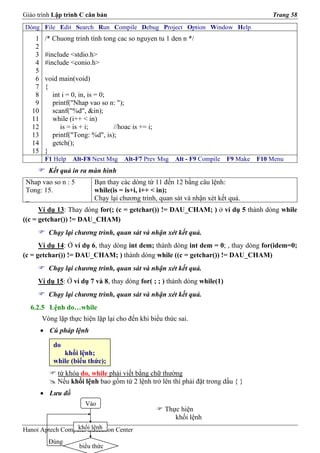 Giáo trình Lập trình C căn bản                                                           Trang 58
Dòng File Edit Search Run Compile Debug Project Option Window Help
    1    /* Chuong trinh tính tong cac so nguyen tu 1 den n */
    2
    3    #include <stdio.h>
    4    #include <conio.h>
    5
    6    void main(void)
    7    {
    8      int i = 0, in, is = 0;
    9      printf("Nhap vao so n: ");
   10      scanf("%d", &in);
   11      while (i++ < in)
   12         is = is + i;        //hoac is += i;
   13      printf("Tong: %d", is);
   14      getch();
   15    }
         F1 Help   Alt-F8 Next Msg    Alt-F7 Prev Msg   Alt - F9 Compile   F9 Make   F10 Menu
          Kết quả in ra màn hình
 Nhap vao so n : 5         Bạn thay các dòng từ 11 đến 12 bằng câu lệnh:
 Tong: 15.                 while(is = is+i, i++ < in);
 _                         Chạy lại chương trình, quan sát và nhận xét kết quả.
      Ví dụ 13: Thay dòng for(; (c = getchar()) != DAU_CHAM; ) ở ví dụ 5 thành dòng while
((c = getchar()) != DAU_CHAM)
          Chạy lại chương trình, quan sát và nhận xét kết quả.
      Ví dụ 14: Ở ví dụ 6, thay dòng int dem; thành dòng int dem = 0; , thay dòng for(idem=0;
(c = getchar()) != DAU_CHAM; ) thành dòng while ((c = getchar()) != DAU_CHAM)
          Chạy lại chương trình, quan sát và nhận xét kết quả.
     Ví dụ 15: Ở ví dụ 7 và 8, thay dòng for( ; ; ) thành dòng while(1)
          Chạy lại chương trình, quan sát và nhận xét kết quả.
  6.2.5 Lệnh do…while
        Vòng lặp thực hiện lặp lại cho đến khi biểu thức sai.
        • Cú pháp lệnh

            do
               khối lệnh;
            while (biểu thức);
             từ khóa do, while phải viết bằng chữ thường
             Nếu khối lệnh bao gồm từ 2 lệnh trở lên thì phải đặt trong dấu { }
        • Lưu đồ
                        Vào
                                                    Thực hiện
                                                       khối lệnh
                  khối lệnh
Hanoi Aptech Computer Education Center
          Đúng
                     biểu thức
 