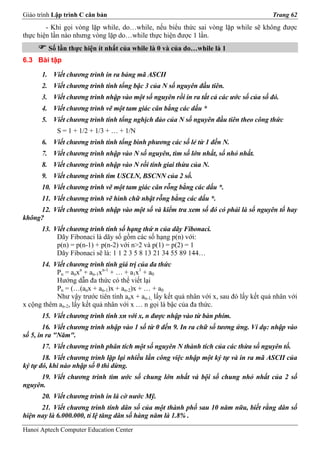 Giáo trình Lập trình C căn bản                                                           Trang 62
        - Khi gọi vòng lặp while, do…while, nếu biểu thức sai vòng lặp while sẽ không được
thực hiện lần nào nhưng vòng lặp do…while thực hiện được 1 lần.
         Số lần thực hiện ít nhất của while là 0 và của do…while là 1
6.3 Bài tập

      1. Viết chương trình in ra bảng mã ASCII
      2. Viết chương trình tính tổng bậc 3 của N số nguyên đầu tiên.
      3. Viết chương trình nhập vào một số nguyên rồi in ra tất cả các ước số của số đó.
      4. Viết chương trình vẽ một tam giác cân bằng các dấu *
      5. Viết chương trình tính tổng nghịch đảo của N số nguyên đầu tiên theo công thức
            S = 1 + 1/2 + 1/3 + … + 1/N
      6. Viết chương trình tính tổng bình phương các số lẻ từ 1 đến N.
      7. Viết chương trình nhập vào N số nguyên, tìm số lớn nhất, số nhỏ nhất.
      8. Viết chương trình nhập vào N rồi tính giai thừa của N.
      9. Viết chương trình tìm USCLN, BSCNN của 2 số.
      10. Viết chương trình vẽ một tam giác cân rỗng bằng các dấu *.
      11. Viết chương trình vẽ hình chữ nhật rỗng bằng các dấu *.
     12. Viết chương trình nhập vào một số và kiểm tra xem số đó có phải là số nguyên tố hay
không?
      13. Viết chương trình tính số hạng thứ n của dãy Fibonaci.
           Dãy Fibonaci là dãy số gồm các số hạng p(n) với:
           p(n) = p(n-1) + p(n-2) với n>2 và p(1) = p(2) = 1
           Dãy Fibonaci sẽ là: 1 1 2 3 5 8 13 21 34 55 89 144…
      14. Viết chương trình tính giá trị của đa thức
           Pn = anxn + an-1xn-1 + … + a1x1 + a0
           Hướng dẫn đa thức có thể viết lại
           Pn = (…(anx + an-1)x + an-2)x + … + a0
           Như vậy trước tiên tính anx + an-1, lấy kết quả nhân với x, sau đó lấy kết quả nhân với
x cộng thêm an-2, lấy kết quả nhân với x … n gọi là bậc của đa thức.
      15. Viết chương trình tính xn với x, n được nhập vào từ bàn phím.
        16. Viết chương trình nhập vào 1 số từ 0 đến 9. In ra chữ số tương ứng. Ví dụ: nhập vào
số 5, in ra "Năm".
      17. Viết chương trình phân tích một số nguyên N thành tích của các thừa số nguyên tố.
       18. Viết chương trình lặp lại nhiều lần công việc nhập một ký tự và in ra mã ASCII của
ký tự đó, khi nào nhập số 0 thì dừng.
     19. Viết chương trình tìm ước số chung lớn nhất và bội số chung nhỏ nhất của 2 số
nguyên.
      20. Viết chương trình in lá cờ nước Mỹ.
      21. Viết chương trình tính dân số của một thành phố sau 10 năm nữa, biết rằng dân số
hiện nay là 6.000.000, tỉ lệ tăng dân số hàng năm là 1.8% .

Hanoi Aptech Computer Education Center
 