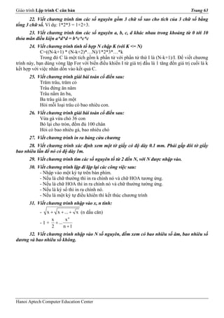 Giáo trình Lập trình C căn bản                                                             Trang 63
       22. Viết chương trình tìm các số nguyên gồm 3 chữ số sao cho tích của 3 chữ số bằng
tổng 3 chữ số. Ví dụ: 1*2*3 = 1+2+3.
      23. Viết chương trình tìm các số nguyên a, b, c, d khác nhau trong khoảng từ 0 tới 10
thỏa mãn điều kiện a*d*d = b*c*c*c
       24. Viết chương trình tính tổ hợp N chập K (với K <= N)
             C=((N-k+1) * (N-k+2)*…N)/1*2*3*…*k
             Trong đó C là một tích gồm k phần tử với phần tử thứ I là (N-k+1)/I. Để viết chương
trình này, bạn dùng vòng lặp For với biến điều khiển I từ giá trị đầu là 1 tăng đến giá trị cuối là k
kết hợp với việc nhân dồn vào kết quả C.
       25. Viết chương trình giải bài toán cổ điển sau:
            Trăm trâu, trăm cỏ
            Trâu đứng ăn năm
            Trâu nằm ăn ba,
            Ba trâu già ăn một
            Hỏi mỗi loại trâu có bao nhiêu con.
       26. Viết chương trình giải bài toán cổ điển sau:
            Vừa gà vừa chó 36 con
            Bó lại cho tròn, đếm đủ 100 chân
            Hỏi có bao nhiêu gà, bao nhiêu chó
       27. Viết chương trình in ra bảng cửu chương
      28. Viết chương trình xác định xem một tờ giấy có độ dày 0.1 mm. Phải gấp đôi tờ giấy
bao nhiêu lần để nó có độ dày 1m.
       29. Viết chương trình tìm các số nguyên tố từ 2 đến N, với N được nhập vào.
       30. Viết chương trình lặp đi lặp lại các công việc sau:
            - Nhập vào một ký tự trên bàn phím.
            - Nếu là chữ thường thì in ra chính nó và chữ HOA tương ứng.
            - Nếu là chữ HOA thì in ra chính nó và chữ thường tường ứng.
            - Nếu là ký số thì in ra chính nó.
            - Nếu là một ký tự điều khiển thì kết thúc chương trình
      31. Viết chương trình nhập vào x, n tính:
            -   x + x + ... + x (n dấu căn)
                  x      xn
            - 1 + + ...
                  2     n +1
     32. Viết chương trình nhập vào N số nguyên, đếm xem có bao nhiêu số âm, bao nhiêu số
dương và bao nhiêu số không.




Hanoi Aptech Computer Education Center
 