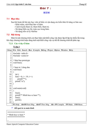 Giáo trình Lập trình C căn bản                                                             Trang 65

                                          Bài 7 :
                                              HÀM

7.1 Mục tiêu
     Sau khi hoàn tất bài này học viên sẽ hiểu và vận dụng các kiến thức kĩ năng cơ bản sau:
         - Khái niệm, cách khai báo về hàm.
         - Cách truyền tham số, tham biến, tham trị.
         - Sử dụng biến cục bộ, toàn cục trong hàm.
         - Sử dụng tiền xử lý #define
7.2 Nội dung
      Hàm là một chương trình con thực hiện một khối công việc được lặp đi lặp lại nhiều lần trong
khi chạy chương trình hoặc dùng tách một khối công việc cụ thể để chương trình đỡ phức tạp.
  7.2.1 Các ví dụ về hàm
        Ví dụ 1:
Dòng File Edit Search Run Compile Debug Project Option Window Help
    1   #include <stdio.h>
    2   #include <conio.h>
    3
    4   // khai bao prototype
    5   void line();
    6
    7   // ham in 1 dong dau
    8   void line()
    9   {
   10       int i;
   11       for(i = 0; i < 19; i++)
   12          printf("*");
   13       printf("n");
   14   }
   15
   16   void main(void)
   17   {
   18     line();
   19     printf("* Minh hoa ve ham *");
   20     line();
   21     getch();
   22   }
        F1 Help    Alt-F8 Next Msg    Alt-F7 Prev Msg   Alt - F9 Compile   F9 Make   F10 Menu
         Kết quả in ra màn hình

 *****************
 * Minh hoa ve ham *
 *****************
 _

Hanoi Aptech Computer Education Center
 