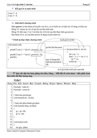 Giáo trình Lập trình C căn bản                                                                         Trang 67

           Kết quả in ra màn hình

 2 mu 2 = 4.
 2 mu 3 = 8.
 _

           Giải thích chương trình
      Hàm power có hai tham số truyền vào là ix, in có kiểu int và kiểu trả về cũng có kiểu int.
      Dòng 13: return ip: trả về giá trị sau khi tính toán
      Dòng 18: đối mục 2 và 3 có kiểu trả về là int sau khi thực hiện gọi power.
      Hai tham số ix, in của hàm power là dạng truyền tham trị.

      * Trình tự thực hiện chương trình                            truyền giá trị vào hàm

 void main(void)
 {                                            gọi thực hiện hàm power
   printf("2 mu 2 = %d.n", power(2, 2));                                    int power(int ix, int in)
                                                                             {
     printf("2 mu 3 = %d.n", power(2, 3));                                     int i, ip = 1;
     getch();                                                                   for(i = 1; i <= in; i++)
 }                                            quay về chương trình                 ip *= ix;
                                              chính thực hiện lệnh kế           return ip;
                                              tiếp                           }

                                                               trả về giá trị kiểu int để xuất ra màn hình
          Quy tắc đặt tên hàm giống tên biến, hằng… Mỗi đối số cách nhau = dấu phẩy kèm
theo kiểu dữ liệu tương ứng.
          Ví dụ 3:
Dòng File Edit Search Run Compile Debug Project Option Window Help
      1   #include <stdio.h>
      2   #include <conio.h>
      3
      4   // khai bao prototype
      5   void time(int & , int &);
      6
      7   // ham doi phut thanh gio:phut
      8   void time(int &ig, int &ip)
      9   {
     10       ig = ip / 60;
     11       ip %= 60;
     12   }
     13
     14   void main(void)
     15   {
     16     int igio, iphut;
Hanoi Aptech Computer Education Center
 