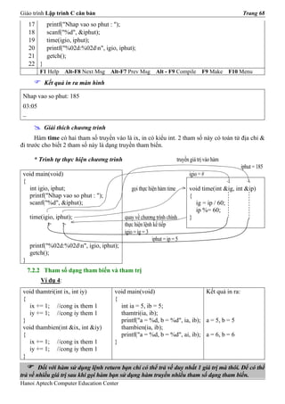 Giáo trình Lập trình C căn bản                                                                      Trang 68
     17      printf("Nhap vao so phut : ");
     18      scanf("%d", &iphut);
     19      time(igio, iphut);
     20      printf("%02d:%02dn", igio, iphut);
     21      getch();
     22 }
         F1 Help    Alt-F8 Next Msg   Alt-F7 Prev Msg      Alt - F9 Compile         F9 Make     F10 Menu
            Kết quả in ra màn hình

 Nhap vao so phut: 185
 03:05
 _

            Giải thích chương trình
      Hàm time có hai tham số truyền vào là ix, in có kiểu int. 2 tham số này có toán tử địa chỉ &
đi trước cho biết 2 tham số này là dạng truyền tham biến.

       * Trình tự thực hiện chương trình                               truyền giá trị vào hàm
                                                                                                    iphut = 185
 void main(void)                                                             igio = #
 {
   int igio, iphut;                           gọi thực hiện hàm time         void time(int &ig, int &ip)
   printf("Nhap vao so phut : ");                                            {
   scanf("%d", &iphut);                                                        ig = ip / 60;
                                                                               ip %= 60;
     time(igio, iphut);                    quay về chương trình chính        }
                                           thực hiện lệnh kế tiếp
                                           igio = ig = 3
                                                         iphut = ip = 5
     printf("%02d:%02dn", igio, iphut);
     getch();
 }
     7.2.2 Tham số dạng tham biến và tham trị
         Ví dụ 4:
 void thamtri(int ix, int iy)          void main(void)                     Kết quả in ra:
 {                                     {
   ix += 1; //cong ix them 1             int ia = 5, ib = 5;
   iy += 1; //cong iy them 1             thamtri(ia, ib);
 }                                       printf("a = %d, b = %d", ia, ib); a = 5, b = 5
 void thambien(int &ix, int &iy)         thambien(ia, ib);
 {                                       printf("a = %d, b = %d", ai, ib); a = 6, b = 6
   ix += 1; //cong ix them 1           }
   iy += 1; //cong iy them 1
 }
        Đối với hàm sử dụng lệnh return bạn chỉ có thể trả về duy nhất 1 giá trị mà thôi. Để có thể
trả về nhiều giá trị sau khi gọi hàm bạn sử dụng hàm truyền nhiều tham số dạng tham biến.
Hanoi Aptech Computer Education Center
 