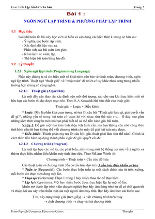 Giáo trình Lập trình C căn bản                                                             Trang 7

                                        Bài 1 :
         NGÔN NGỮ LẬP TRÌNH & PHƯƠNG PHÁP LẬP TRÌNH

1.1 Mục tiêu
     Sau khi hoàn tất bài này học viên sẽ hiểu và vận dụng các kiến thức kĩ năng cơ bản sau:
       - Ý nghĩa, các bước lập trình.
       - Xác định dữ liệu vào, ra.
       - Phân tích các bài toán đơn giản.
       - Khái niệm so sánh, lặp.
       - Thể hiện bài toán bằng lưu đồ.
1.2 Lý thuyết

  1.2.1 Ngôn ngữ lập trình (Programming Language)
     Phần này chúng ta sẽ tìm hiểu một số khái niệm căn bản về thuật toán, chương trình, ngôn
ngữ lập trình. Thuật ngữ "thuật giải" và "thuật toán" dĩ nhiên có sự khác nhau song trong nhiều
trường hợp chúng có cùng nghĩa.
     1.2.1.1   Thuật giải (Algorithm)
       Là một dãy các thao tác xác định trên một đối tượng, sao cho sau khi thực hiện một số
hữu hạn các bước thì đạt được mục tiêu. Theo R.A.Kowalski thì bản chất của thuật giải:
                                 Thuật giải = Logic + Điều khiển
        * Logic: Đây là phần khá quan trọng, nó trả lời câu hỏi "Thuật giải làm gì, giải quyết vấn
đề gì?", những yếu tố trong bài toán có quan hệ với nhau như thế nào v.v… Ở đây bao gồm
những kiến thức chuyên môn mà bạn phải biết để có thể tiến hành giải bài toán.
        Ví dụ 1: Để giải một bài toán tính diện tích hình cầu, mà bạn không còn nhớ công thức
tính hình cầu thì bạn không thể viết chương trình cho máy để giải bài toán này được.
        * Điều khiển: Thành phần này trả lời câu hỏi: giải thuật phải làm như thế nào?. Chính là
cách thức tiến hành áp dụng thành phần logic để giải quyết vấn đề.
     1.2.1.2   Chương trình (Program)
         Là một tập hợp các mô tả, các phát biểu, nằm trong một hệ thống qui ước về ý nghĩa và
thứ tự thực hiện, nhằm điều khiển máy tính làm việc. Theo Niklaus Wirth thì:
                          Chương trình = Thuật toán + Cấu trúc dữ liệu
        Các thuật toán và chương trình đều có cấu trúc dựa trên 3 cấu trúc điều khiển cơ bản:
        * Tuần tự (Sequential): Các bước thực hiện tuần tự một cách chính xác từ trên xuống,
mỗi bước chỉ thực hiện đúng một lần.
        * Chọn lọc (Selection): Chọn 1 trong 2 hay nhiều thao tác để thực hiện.
        * Lặp lại (Repetition): Một hay nhiều bước được thực hiện lặp lại một số lần.
        Muốn trở thành lập trình viên chuyên nghiệp bạn hãy làm đúng trình tự để có thói quen tốt
và thuận lợi sau này trên nhiều mặt của một người làm máy tính. Bạn hãy làm theo các bước sau:
               Tìm, xây dựng thuật giải (trên giấy) → viết chương trình trên máy
                      → dịch chương trình → chạy và thử chương trình

HanoiAptech Computer Education Center                                            Thanghv
 