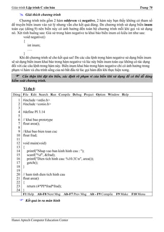 Giáo trình Lập trình C căn bản                                                           Trang 70

         Giải thích chương trình
      Chương trình trên gồm 2 hàm oddeven và negative, 2 hàm này bạn thấy không có tham số
để truyền biến inum vào xử lý nhưng vẫn cho kết quả đúng. Do chương trình sử dụng biến inum
toàn cục (dòng.9) nên biến này có ảnh hưởng đến toàn bộ chương trình mỗi khi gọi và sử dụng
nó. Xét tình huống sau: Giả sử trong hàm negative ta khai báo biến inum có kiểu int như sau:
         void negative()
         {
           int inum;
           ….
         }
      Khi đó chương trình sẽ cho kết quả sai! Do các câu lệnh trong hàm negative sử dụng biến inum
sẽ sử dụng biến inum khai báo trong hàm negative và lúc này biến inum toàn cục không có tác dụng
đối với các câu lệnh trong hàm này. Biến inum khai báo trong hàm negative chỉ có ảnh hưởng trong
phạm vi hàm và chu trình sống của nó bắt đầu từ lúc gọi hàm đến khi thực hiện xong.
       Cẩn thận khi đặt tên biến, xác định rõ phạm vi của biến khi sử dụng để có thể dễ dàng
kiểm soát chương trình.

        Ví dụ 6:
Dòng File Edit Search Run Compile Debug Project Option Window Help
    1   #include <stdio.h>
    2   #include <conio.h>
    3
    4   #define PI 3.14
    5
    6   // khai bao prototype
    7   float area();
    8
    9   //khai bao bien toan cuc
   10   float frad;
   11
   12   void main(void)
   13   {
   14     printf("Nhap vao ban kinh hinh cau : ");
   15     scanf("%f", &frad);
   16     printf("Dien tich hinh cau: %10.3f.n", area());
   17     getch();
   18   }
   19
   20   // ham tinh dien tich hinh cau
   21   float area()
   22   {
   23       return (4*PI*frad*frad);
   24   }
        F1 Help    Alt-F8 Next Msg   Alt-F7 Prev Msg   Alt - F9 Compile   F9 Make   F10 Menu
         Kết quả in ra màn hình




Hanoi Aptech Computer Education Center
 