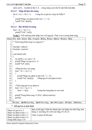 Giáo trình Lập trình C căn bản                                                             Trang 73
        ia[2], ia[7]… là phần tử thứ 3, 8… trong mảng xem như là một biến kiểu int.
     8.2.1.3    Nhập dữ liệu cho mảng
        for (i = 0; i < 10; i++)   //vòng for có giá trị i chạy từ 0 đến 9
        {
           printf("Nhap vao phan tu thu %d: ", i + 1);
           scanf("%d", &ia[i]);
        }
     8.2.1.4    Đọc dữ liệu từ mảng
        for(i = 0; i < 10; i++)
           printf("%3d ", ia[i]);
        Ví dụ 3 : Viết chương trình nhập vào n số nguyên. Tính và in ra trung bình cộng.
Dòng File Edit Search Run Compile Debug Project Option Window Help
    1   /* Tinh trung binh cong n so nguyen */
    2
    3   #include <stdio.h>
    4   #include <conio.h>
    5
    6   void main(void)
    7   {
    8     int ia[50], i, in, isum = 0;
    9     printf("Nhap vao gia tri n: ");
   10     scanf("%d", &in);
   11
   12       //Nhap du lieu vao mang
   13       for(i = 0; i < in; i++)
   14       {
   15          printf("Nhap vao phan tu thu %d: ", i + 1);
   16          scanf("%d", &ia[i]);    //Nhap gia tri cho phan tu thu i
   17       }
   18
   19       //Tinh tong gia tri cac phan tu
   20       for(i = 0; i < in; i++)
   21          isum += ia[i];           //cong don tung phan tu vao isum
   22
   23       printf("Trung binh cong: %.2fn", (float) isum/in);
   24       getch();
   25   }
        F1 Help    Alt-F8 Next Msg    Alt-F7 Prev Msg   Alt - F9 Compile     F9 Make   F10 Menu
            Kết quả in ra màn hình

 Nhap vao gia tri n: 3           Bạn có thể gộp 2 lệnh for thành một vừa nhập vừa tính tổng, đưa
 Nhap vao phan tu thu 1: 7       hàng 21 sau hàng 16 và bỏ các hàng 19, 20, 21.
 Nhap vao phan tu thu 2: 3       Chạy và quan sát kết quả.
 Nhap vao phan tu thu 3: 6
 Trung binh cong: 5.33
Hanoi Aptech Computer Education Center
 