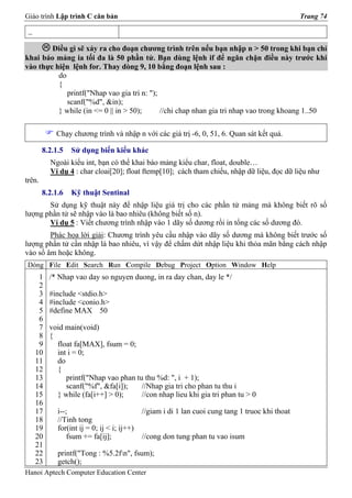 Giáo trình Lập trình C căn bản                                                                    Trang 74

 _

        Điều gì sẽ xảy ra cho đoạn chương trình trên nếu bạn nhập n > 50 trong khi bạn chỉ
khai báo mảng ia tối đa là 50 phần tử. Bạn dùng lệnh if để ngăn chặn điều này trước khi
vào thực hiện lệnh for. Thay dòng 9, 10 bằng đoạn lệnh sau :
          do
          {
             printf("Nhap vao gia tri n: ");
             scanf("%d", &in);
          } while (in <= 0 || in > 50);      //chi chap nhan gia tri nhap vao trong khoang 1..50

            Chạy chương trình và nhập n với các giá trị -6, 0, 51, 6. Quan sát kết quả.

        8.2.1.5   Sử dụng biến kiểu khác
          Ngoài kiểu int, bạn có thể khai báo mảng kiểu char, float, double…
          Ví dụ 4 : char cloai[20]; float ftemp[10]; cách tham chiếu, nhập dữ liệu, đọc dữ liệu như
trên.
        8.2.1.6   Kỹ thuật Sentinal
       Sử dụng kỹ thuật này để nhập liệu giá trị cho các phần tử mảng mà không biết rõ số
lượng phần tử sẽ nhập vào là bao nhiêu (không biết số n).
       Ví dụ 5 : Viết chương trình nhập vào 1 dãy số dương rồi in tổng các số dương đó.
        Phác họa lời giải: Chương trình yêu cầu nhập vào dãy số dương mà không biết trước số
lượng phần tử cần nhập là bao nhiêu, vì vậy để chấm dứt nhập liệu khi thỏa mãn bằng cách nhập
vào số âm hoặc không.
Dòng File Edit Search Run Compile Debug Project Option Window Help
      1   /* Nhap vao day so nguyen duong, in ra day chan, day le */
      2
      3   #include <stdio.h>
      4   #include <conio.h>
      5   #define MAX 50
      6
      7   void main(void)
      8   {
      9     float fa[MAX], fsum = 0;
     10     int i = 0;
     11     do
     12     {
     13        printf("Nhap vao phan tu thu %d: ", i + 1);
     14        scanf("%f", &fa[i]);    //Nhap gia tri cho phan tu thu i
     15     } while (fa[i++] > 0);     //con nhap lieu khi gia tri phan tu > 0
     16
     17      i--;                            //giam i di 1 lan cuoi cung tang 1 truoc khi thoat
     18      //Tinh tong
     19      for(int ij = 0; ij < i; ij++)
     20          fsum += fa[ij];             //cong don tung phan tu vao isum
     21
     22      printf("Tong : %5.2fn", fsum);
     23      getch();
Hanoi Aptech Computer Education Center
 