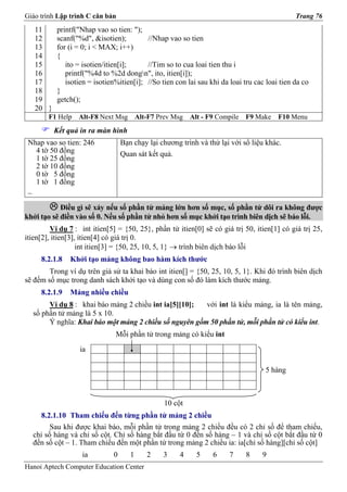 Giáo trình Lập trình C căn bản                                                                Trang 76
   11      printf("Nhap vao so tien: ");
   12      scanf("%d", &isotien);         //Nhap vao so tien
   13      for (i = 0; i < MAX; i++)
   14      {
   15         ito = isotien/itien[i];     //Tim so to cua loai tien thu i
   16         printf("%4d to %2d dongn", ito, itien[i]);
   17         isotien = isotien%itien[i]; //So tien con lai sau khi da loai tru cac loai tien da co
   18      }
   19      getch();
   20 }
        F1 Help   Alt-F8 Next Msg        Alt-F7 Prev Msg   Alt - F9 Compile   F9 Make   F10 Menu
          Kết quả in ra màn hình
 Nhap vao so tien: 246            Bạn chạy lại chương trình và thử lại với số liệu khác.
   4 tờ 50 đồng                   Quan sát kết quả.
   1 tờ 25 đồng
   2 tờ 10 đồng
   0 tờ 5 đồng
   1 tờ 1 đồng
 _

            Điều gì sẽ xảy nếu số phần tử mảng lớn hơn số mục, số phần tử dôi ra không được
khởi tạo sẽ điền vào số 0. Nếu số phần tử nhỏ hơn số mục khởi tạo trình biên dịch sẽ báo lỗi.
         Ví dụ 7 : int itien[5] = {50, 25}, phần tử itien[0] sẽ có giá trị 50, itien[1] có giá trị 25,
itien[2], itien[3], itien[4] có giá trị 0.
                   int itien[3] = {50, 25, 10, 5, 1} → trình biên dịch báo lỗi
     8.2.1.8   Khởi tạo mảng không bao hàm kích thước
        Trong ví dụ trên giả sử ta khai báo int itien[] = {50, 25, 10, 5, 1}. Khi đó trình biên dịch
sẽ đếm số mục trong danh sách khởi tạo và dùng con số đó làm kích thước mảng.
     8.2.1.9   Mảng nhiều chiều
       Ví dụ 8 : khai báo mảng 2 chiều int ia[5][10];  với int là kiểu mảng, ia là tên mảng,
  số phần tử mảng là 5 x 10.
       Ý nghĩa: Khai báo một mảng 2 chiều số nguyên gồm 50 phần tử, mỗi phần tử có kiểu int.
                               Mỗi phần tử trong mảng có kiểu int
                   ia

                                                                                   5 hàng



                                                  10 cột
     8.2.1.10 Tham chiếu đến từng phần tử mảng 2 chiều
        Sau khi được khai báo, mỗi phần tử trong mảng 2 chiều đều có 2 chỉ số để tham chiếu,
  chỉ số hàng và chỉ số cột. Chỉ số hàng bắt đầu từ 0 đến số hàng – 1 và chỉ số cột bắt đầu từ 0
  đến số cột – 1. Tham chiếu đến một phần tử trong mảng 2 chiều ia: ia[chỉ số hàng][chỉ số cột]
                   ia         0      1      2    3     4     5    6    7      8   9
Hanoi Aptech Computer Education Center
 