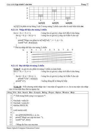 Giáo trình Lập trình C căn bản                                                               Trang 77

                        0
                        1
                        2
                        3
                        4

                                       ia[3][2]         ia[1][5]        ia[4][8]
        ia[3][2] là phần tử tại hàng 3 cột 2 trong mảng 2 chiều xem như là một biến kiểu int.
     8.2.1.11 Nhập dữ liệu cho mảng 2 chiều
        for (i = 0; i < 5; i++)           //vòng for có giá trị i chạy từ 0 đến 4 cho hàng
           for (ij = 0; ij < 10; ij++)    //vòng for có giá trị ij chạy từ 0 đến 9 cho cột
           {
               printf("Nhap vao phan tu ia[%d][%d]: ", i + 1, ij + 1);
               scanf("%d", &ia[i][ij]);
           }
        * Thứ tự nhập dữ liệu vào mảng 2 chiều
                     ia         0     1  2     3    4     5       6    7     8    9
                           0
                           1
                           2
                           3
                           4
     8.2.1.12 Đọc dữ liệu từ mảng 2 chiều
        Ví dụ 9 : in giá trị các phần tử mảng 2 chiều ra màn hình.
        for (i = 0; i < 5; i++)           //vòng for có giá trị i chạy từ 0 đến 4 cho hàng
        {
           for (ij = 0; ij < 10; ij++)    //vòng for có giá trị ij chạy từ 0 đến 9 cho cột
               printf("%3d ", ia[i][ij]);
           printf("n");                  //xuống dòng để in hàng kế tiếp
        }
       Ví dụ 10 : Viết chương trình nhập vào 1 ma trận số nguyên n x n. In ra ma trận vừa nhập
  vào và ma trận theo thứ tự ngược lại.
Dòng File Edit Search Run Compile Debug Project Option Window Help
    1   /* Tinh trung binh cong n so nguyen */
    2
    3   #include <stdio.h>
    4   #include <conio.h>
    5   #define MAX 50;
    6
    7   void main(void)
    8   {
    9     int ia[MAX][MAX], i, ij, in;
   10     printf("Nhap vao cap ma tran: ");
   11     scanf("%d", &in);
   12
   13     //Nhap du lieu vao ma tran
Hanoi Aptech Computer Education Center
 