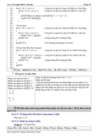 Giáo trình Lập trình C căn bản                                                                 Trang 78
   14      for (i = 0; i < in; i++)          //vòng for có giá trị i chạy từ 0 đến in-1 cho hàng
   15         for (ij = 0; ij < in; ij++)    //vòng for có giá trị ij chạy từ 0 đến in-1 cho cột
   16         {
   17             printf("Nhap vao phan tu ia[%d][%d]: ", i + 1, ij + 1);
   18             scanf("%d", &ia[i][ij]);
   19         }
   20
   21      //In ma tran
   22      for (i = 0; i < in; i++)            //vòng for có giá trị i chạy từ 0 đến in-1 cho hàng
   23      {
   24         for (ij = 0; ij < in; ij++)      //vòng for có giá trị ij chạy từ 0 đến in-1 cho cột
   25             printf("%3d ", ia[i][ij]);
   26         printf("n");                    //xuống dòng để in hàng kế tiếp
   27      }
   28      printf("n");                       //Tao khoang cach giua 2 ma tran
   29
   30      //In ma tran theo thu tu nguoc
   31      for (i = in-1; i >= 0; i--)          //vòng for có giá trị i chạy từ in-1 đến 0 cho hàng
   32      {
   33         for (ij = in-1; ij >= 0 in; ij--) //vòng for có giá trị ij chạy từ in-1 đến 0 cho cột
   34             printf("%3d ", ia[i][ij]);
   35         printf("n");                     //xuống dòng để in hàng kế tiếp
   36      }
   37      getch();
   38 }
       F1 Help     Alt-F8 Next Msg      Alt-F7 Prev Msg   Alt - F9 Compile    F9 Make    F10 Menu
          Kết quả in ra màn hình

 Nhap vao cap ma tran: 2             Chạy và thử lại chương trình với n = 3, 5.
 Nhap vao phan tu ia[1][1]: 7        Quan sát kết quả.
 Nhap vao phan tu ia[1][2]: 4        - Sửa lại chương trình trên cho phép nhập vào ma trận m x n..
 Nhap vao phan tu ia[2][1]: 6        Nghĩa là ma trận có m hàng và n cột. Bạn sửa lại chương trình
 Nhap vao phan tu ia[2][2]: 15       bằng cách cho nhập vào giá trị m và n và sửa lại vòng for cho
  7 4                                hàng chạy m lần và vòng for cho cột chạy n lần.
  6 15

 15 6
   4 7
 _

             Để khắc phục tình trạng người dùng nhập vào cấp ma trận > MAX, Bạn xem lại
mục 3.1.4.
     8.2.1.13 Sử dụng biến kiểu khác trong mảng 2 chiều
         Như mục 3.1.5.
     8.2.1.14 Khởi tạo mảng 2 chiều
         Ví dụ 11 : Vẽ chữ H lớn.
Dòng File Edit Search Run Compile Debug Project Option Window Help
Hanoi Aptech Computer Education Center
 