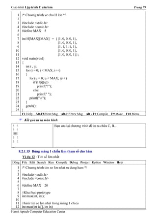 Giáo trình Lập trình C căn bản                                                              Trang 79

    1      /* Chuong trinh ve chu H lon */
    2
    3      #include <stdio.h>
    4      #include <conio.h>
    5      #define MAX 5
    6
    7      int H[MAX][MAX] = {{1, 0, 0, 0, 1},
    8                                  {1, 0, 0, 0, 1},
    9                                  {1, 1, 1, 1, 1},
   10                                  {1, 0, 0, 0, 1},
   11                                  {1, 0, 0, 0, 1}};
   12      void main(void)
   13      {
   14         int i , ij;
   15         for (i = 0; i < MAX; i++)
   16         {
   17            for (ij = 0; ij < MAX; ij++)
   18                if (H[i][ij])
   19                     printf("!");
   20                else
   21                     printf(" ");
   22            printf("n");
   23         }
   24         getch();
   25      }
           F1 Help   Alt-F8 Next Msg     Alt-F7 Prev Msg   Alt - F9 Compile   F9 Make   F10 Menu
            Kết quả in ra màn hình
 ! !                                Bạn sửa lại chương trình để in ra chữa C, B…
 ! !
 !!!!!
 ! !
 ! !
 _
         8.2.1.15 Dùng mảng 1 chiều làm tham số cho hàm
           Ví dụ 12 : Tìm số lớn nhất
Dòng File Edit Search Run Compile Debug Project Option Window Help
    1      /* Chuong trinh tim so lon nhat su dung ham */
    2
    3      #include <stdio.h>
    4      #include <conio.h>
    5
    6      #define MAX 20
    7
    8      //Khai bao prototype
    9      int max(int, int);
   10
   11      //ham tim so lon nhat trong mang 1 chieu
   12      int max(int ia[], int in)
Hanoi Aptech Computer Education Center
 