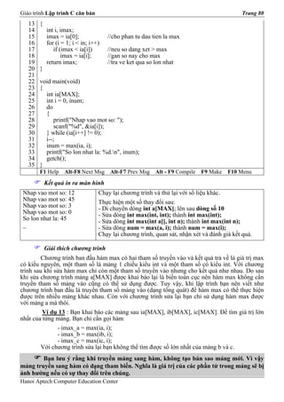 Giáo trình Lập trình C căn bản                                                              Trang 80
   13   {
   14       int i, imax;
   15       imax = ia[0];              //cho phan tu dau tien la max
   16       for (i = 1; i < in; i++)
   17          if (imax < ia[i])       //neu so dang xet > max
   18              imax = ia[i];       //gan so nay cho max
   19       return imax;               //tra ve ket qua so lon nhat
   20   }
   21
   22   void main(void)
   23   {
   24     int ia[MAX];
   25     int i = 0, inum;
   26     do
   27     {
   28         printf("Nhap vao mot so: ");
   29         scanf("%d", &ia[i]);
   30     } while (ia[i++] != 0);
   31     i--;
   32     inum = max(ia, i);
   33     printf("So lon nhat la: %d.n", inum);
   34     getch();
   35   }
        F1 Help     Alt-F8 Next Msg     Alt-F7 Prev Msg    Alt - F9 Compile   F9 Make   F10 Menu
            Kết quả in ra màn hình
 Nhap vao mot so: 12               Chạy lại chương trình và thử lại với số liệu khác.
 Nhap vao mot so: 45               Thực hiện một số thay đổi sau:
 Nhap vao mot so: 3                - Di chuyển dòng int a[MAX]; lên sau dòng số 10
 Nhap vao mot so: 0                - Sửa dòng int max(int, int); thành int max(int);
 So lon nhat la: 45                - Sửa dòng int max(int a[], int n); thành int max(int n);
 _                                 - Sửa dòng num = max(a, i); thành num = max(i);
                                   Chạy lại chương trình, quan sát, nhận xét và đánh giá kết quả.

            Giải thích chương trình
         Chương trình ban đầu hàm max có hai tham số truyền vào và kết quả trả về là giá trị max
có kiểu nguyên, một tham số là mảng 1 chiều kiểu int và một tham số có kiểu int. Với chương
trình sau khi sửa hàm max chỉ còn một tham số truyền vào nhưng cho kết quả như nhau. Do sau
khi sửa chương trình mảng a[MAX] được khai báo lại là biến toàn cục nên hàm max không cần
truyền tham số mảng vào cũng có thể sử dụng được. Tuy vậy, khi lập trình bạn nên viết như
chương trình ban đầu là truyền tham số mảng vào (dạng tổng quát) để hàm max có thể thực hiện
được trên nhiều mảng khác nhau. Còn với chương trình sửa lại bạn chỉ sử dụng hàm max được
với mảng a mà thôi.
         Ví dụ 13 : Bạn khai báo các mảng sau ia[MAX], ib[MAX], ic[MAX]. Để tìm giá trị lớn
nhất của từng mảng. Bạn chỉ cần gọi hàm
               - imax_a = max(ia, i);
               - imax_b = max(ib, i);
               - imax_c = max(ic, i);
         Với chương trình sửa lại bạn không thể tìm được số lớn nhất của mảng b và c.
        Bạn lưu ý rằng khi truyền mảng sang hàm, không tạo bản sao mảng mới. Vì vậy
mảng truyền sang hàm có dạng tham biến. Nghĩa là giá trị của các phần tử trong mảng sẽ bị
ảnh hưởng nếu có sự thay đổi trên chúng.
Hanoi Aptech Computer Education Center
 