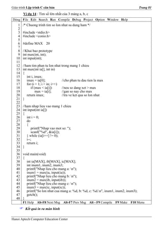 Giáo trình Lập trình C căn bản                                                           Trang 81
        Ví dụ 14 : Tìm số lớn nhất của 3 mảng a, b, c
Dòng File Edit Search Run Compile Debug Project Option Window Help
    1   /* Chuong trinh tim so lon nhat su dung ham */
    2
    3   #include <stdio.h>
    4   #include <conio.h>
    5
    6   #define MAX 20
    7
    8   //Khai bao prototype
    9   int max(int, int);
   10   int input(int);
   11
   12   //ham tim phan tu lon nhat trong mang 1 chieu
   13   int max(int ia[], int in)
   14   {
   15      int i, imax;
   16      imax = ia[0];            //cho phan tu dau tien la max
   17      for (i = 1; i < in; i++)
   18         if (max < ia[i])      //neu so dang xet > max
   19             max = ia[i];      //gan so nay cho max
   20      return imax;             //tra ve ket qua so lon nhat
   21   }
   22
   23   //ham nhap lieu vao mang 1 chieu
   24   int input(int ia[])
   25   {
   26      int i = 0;
   27      do
   28      {
   29          printf("Nhap vao mot so: ");
   30          scanf("%d", &ia[i]);
   31      } while (ia[i++] != 0);
   32      i--;
   33      return i;
   34   }
   35
   36   void main(void)
   37   {
   38     int ia[MAX], ib[MAX], ic[MAX];
   39     int inum1, inum2, inum3;
   40     printf("Nhap lieu cho mang a: n");
   41     inum1 = max(ia, input(ia));
   42     printf("Nhap lieu cho mang b: n");
   43     inum2 = max(ib, input(ib));
   44     printf("Nhap lieu cho mang c: n");
   45     inum3 = max(ic, input(ic));
   46     printf("So lon nhat cua mang a: %d, b: %d, c: %d.n", inum1, inum2, inum3);
   47     getch();
   48   }
        F1 Help   Alt-F8 Next Msg    Alt-F7 Prev Msg    Alt - F9 Compile   F9 Make   F10 Menu
         Kết quả in ra màn hình

Hanoi Aptech Computer Education Center
 