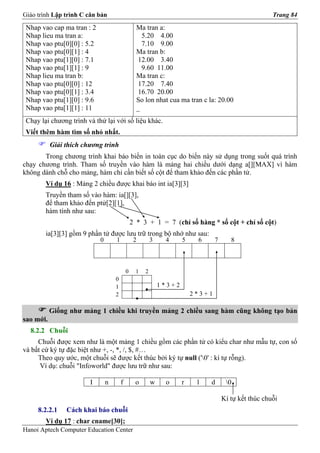 Giáo trình Lập trình C căn bản                                                                          Trang 84

 Nhap vao cap ma tran : 2                         Ma tran a:
 Nhap lieu ma tran a:                               5.20 4.00
 Nhap vao ptu[0][0] : 5.2                           7.10 9.00
 Nhap vao ptu[0][1] : 4                           Ma tran b:
 Nhap vao ptu[1][0] : 7.1                         12.00 3.40
 Nhap vao ptu[1][1] : 9                             9.60 11.00
 Nhap lieu ma tran b:                             Ma tran c:
 Nhap vao ptu[0][0] : 12                          17.20 7.40
 Nhap vao ptu[0][1] : 3.4                         16.70 20.00
 Nhap vao ptu[1][0] : 9.6                         So lon nhat cua ma tran c la: 20.00
 Nhap vao ptu[1][1] : 11                          _
 Chạy lại chương trình và thử lại với số liệu khác.
 Viết thêm hàm tìm số nhỏ nhất.
           Giải thích chương trình
       Trong chương trình khai báo biến in toàn cục do biến này sử dụng trong suốt quá trình
chạy chương trình. Tham số truyền vào hàm là mảng hai chiều dưới dạng a[][MAX] vì hàm
không dành chỗ cho mảng, hàm chỉ cần biết số cột để tham khảo đến các phần tử.
        Ví dụ 16 : Mảng 2 chiều được khai báo int ia[3][3]
        Truyền tham số vào hàm: ia[][3],
        để tham khảo đến ptử[2][1],
        hàm tính như sau:
                                                2 * 3 + 1 = 7 (chỉ số hàng * số cột + chỉ số cột)
        ia[3][3] gồm 9 phần tử được lưu trữ trong bộ nhớ như sau:
                            0       1            2        3    4      5    6      7      8



                                            0     1   2
                                    0
                                    1                         1*3+2
                                    2                                     2*3+1

           Giống như mảng 1 chiều khi truyền mảng 2 chiều sang hàm cũng không tạo bản
sao mới.
  8.2.2 Chuỗi
     Chuỗi được xem như là một mảng 1 chiều gồm các phần tử có kiểu char như mẫu tự, con số
và bất cứ ký tự đặc biệt như +, -, *, /, $, #…
     Theo quy ước, một chuỗi sẽ được kết thúc bởi ký tự null ('0' : kí tự rỗng).
      Ví dụ: chuỗi "Infoworld" được lưu trữ như sau:

                        I       n       f        o        w    o      r    l   d       0

                                                                                      Kí tự kết thúc chuỗi
     8.2.2.1    Cách khai báo chuỗi
        Ví dụ 17 : char cname[30];
Hanoi Aptech Computer Education Center
 