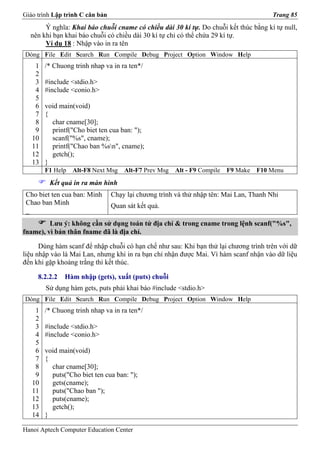 Giáo trình Lập trình C căn bản                                                          Trang 85
       Ý nghĩa: Khai báo chuỗi cname có chiều dài 30 kí tự. Do chuỗi kết thúc bằng kí tự null,
  nên khi bạn khai báo chuỗi có chiều dài 30 kí tự chỉ có thể chứa 29 kí tự.
       Ví dụ 18 : Nhập vào in ra tên
Dòng File Edit Search Run Compile Debug Project Option Window Help
    1   /* Chuong trinh nhap va in ra ten*/
    2
    3   #include <stdio.h>
    4   #include <conio.h>
    5
    6   void main(void)
    7   {
    8     char cname[30];
    9     printf("Cho biet ten cua ban: ");
   10     scanf("%s", cname);
   11     printf("Chao ban %sn", cname);
   12     getch();
   13   }
        F1 Help   Alt-F8 Next Msg    Alt-F7 Prev Msg   Alt - F9 Compile   F9 Make   F10 Menu
         Kết quả in ra màn hình
 Cho biet ten cua ban: Minh      Chạy lại chương trình và thử nhập tên: Mai Lan, Thanh Nhi
 Chao ban Minh                   Quan sát kết quả.
 _
         Lưu ý: không cần sử dụng toán tử địa chỉ & trong cname trong lệnh scanf("%s",
fname), vì bản thân fname đã là địa chỉ.

      Dùng hàm scanf để nhập chuỗi có hạn chế như sau: Khi bạn thử lại chương trình trên với dữ
liệu nhập vào là Mai Lan, nhưng khi in ra bạn chỉ nhận được Mai. Vì hàm scanf nhận vào dữ liệu
đến khi gặp khoảng trắng thì kết thúc.

     8.2.2.2   Hàm nhập (gets), xuất (puts) chuỗi
        Sử dụng hàm gets, puts phải khai báo #include <stdio.h>
Dòng File Edit Search Run Compile Debug Project Option Window Help
    1   /* Chuong trinh nhap va in ra ten*/
    2
    3   #include <stdio.h>
    4   #include <conio.h>
    5
    6   void main(void)
    7   {
    8     char cname[30];
    9     puts("Cho biet ten cua ban: ");
   10     gets(cname);
   11     puts("Chao ban ");
   12     puts(cname);
   13     getch();
   14   }

Hanoi Aptech Computer Education Center
 