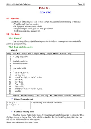 Giáo trình Lập trình C căn bản                                                          Trang 90

                                          Bài 9 :
                                           CON TRỎ

9.1 Mục tiêu
     Sau khi hoàn tất bài này học viên sẽ hiểu và vận dụng các kiến thức kĩ năng cơ bản sau:
       - Ý nghĩa, cách khai báo con trỏ
       - Sử dụng con trỏ trong mảng, chuỗi
       - Truyền mảng và chuỗi giữa các hàm qua con trỏ
       - Xử lý mảng dễ dàng qua con trỏ
9.2 Nội dung

  9.2.1 Con trỏ?
         Con trỏ dùng để truy cập biến thông qua địa chỉ biến và chương trình tham khảo biến
gián tiếp qua địa chỉ này.
  9.2.2 Khái báo biến con trỏ
     Ví dụ 1:
Dòng File Edit Search Run Compile Debug Project Option Window Help
    1   /* Cong hang so */
    2
    3   #include <stdio.h>
    4   #include <conio.h>
    5
    6   void main(void)
    7   {
    8     int ix = 6, iy = 7;
    9     int *px, *py;
   10     printf("x = %d, y = %dn", ix, iy);
   11     px = &ix;
   12     py = &iy;
   13     *px += 10;
   14     *py += 10;
   15     printf("x = %d, y = %dn", ix, iy);
   16     getch();
   17   }
        F1 Help   Alt-F8 Next Msg    Alt-F7 Prev Msg   Alt - F9 Compile   F9 Make   F10 Menu
         Kết quả in ra màn hình
 x = 6, y = 7                    Chạy chương trình và quan sát kết quả.
 x = 16, y = 17
 _

         Giải thích chương trình
         Khai báo ở dòng 9 cấp phát 2 bytes để lưu giữ địa chỉ của biến nguyên và vùng nhớ đó có
tên là px, tương tự cho py. Dấu * cho biết biến này chứa địa chỉ chứ không phải giá trị, int cho
biết địa chỉ đó sẽ trỏ đến các biến nguyên.
Hanoi Aptech Computer Education Center
 