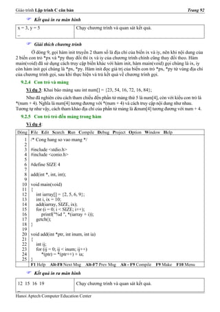 Giáo trình Lập trình C căn bản                                                           Trang 92

          Kết quả in ra màn hình
 x = 3, y = 5                    Chạy chương trình và quan sát kết quả.
 _

          Giải thích chương trình
        Ở dòng 9, gọi hàm init truyền 2 tham số là địa chỉ của biến ix và iy, nên khi nội dung của
2 biến con trỏ *px và *py thay đổi thì ix và iy của chương trình chính cũng thay đổi theo. Hàm
main(void) đã sử dụng cách truy cập biến khác với hàm init, hàm main(void) gọi chúng là ix, iy
còn hàm init gọi chúng là *px, *py. Hàm init đọc giá trị của biến con trỏ *px, *py từ vùng địa chỉ
của chương trình gọi, sau khi thực hiện và trả kết quả về chương trình gọi.
  9.2.4 Con trỏ và mảng
     Ví dụ 3: Khai báo mảng sau int num[] = {23, 54, 16, 72, 16, 84};
     Như đã nghiên cứu cách tham chiếu đến phần tử mảng thứ 5 là num[4], còn với kiểu con trỏ là
*(num + 4). Nghĩa là num[4] tương đương với *(num + 4) và cách truy cập nội dung như nhau.
Tương tự như vậy, cách tham khảo địa chỉ của phần tử mảng là &num[4] tương đương với num + 4.
  9.2.5 Con trỏ trỏ đến mảng trong hàm
     Ví dụ 4:
Dòng File Edit Search Run Compile Debug Project Option Window Help
    1   /* Cong hang so vao mang */
    2
    3   #include <stdio.h>
    4   #include <conio.h>
    5
    6   #define SIZE 4
    7
    8   add(int *, int, int);
    9
   10   void main(void)
   11   {
   12     int iarray[] = {2, 5, 6, 9};
   13     int i, ix = 10;
   14     add(iarray, SIZE, ix);
   15     for (i = 0; i < SIZE; i++);
   16        printf("%d ", *(iarray + i));
   17     getch();
   18   }
   19
   20   void add(int *ptr, int inum, int ia)
   21   {
   22     int ij;
   23     for (ij = 0; ij < inum; ij++)
   24        *(ptr) = *(ptr++) + ia;
   25   }
        F1 Help    Alt-F8 Next Msg    Alt-F7 Prev Msg   Alt - F9 Compile   F9 Make   F10 Menu
          Kết quả in ra màn hình

 12 15 16 19                     Chạy chương trình và quan sát kết quả.
 _
Hanoi Aptech Computer Education Center
 