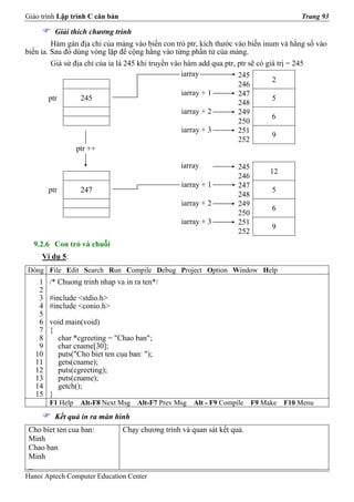 Giáo trình Lập trình C căn bản                                                           Trang 93

          Giải thích chương trình
         Hàm gán địa chỉ của mảng vào biến con trỏ ptr, kích thước vào biến inum và hằng số vào
biến ia. Sau đó dùng vòng lặp để cộng hằng vào từng phần tử của mảng.
         Giả sử địa chỉ của ia là 245 khi truyền vào hàm add qua ptr, ptr sẽ có giá trị = 245
                                                    iarray            245
                                                                                  2
                                                                      246
                                                    iarray + 1        247
        ptr        245                                                            5
                                                                      248
                                                    iarray + 2        249
                                                                                  6
                                                                      250
                                                    iarray + 3        251
                                                                                  9
                                                                      252
                 ptr ++

                                                   iarray            245
                                                                                12
                                                                     246
                                                   iarray + 1        247
        ptr       247                                                           5
                                                                     248
                                                   iarray + 2        249
                                                                                6
                                                                     250
                                                   iarray + 3        251
                                                                                9
                                                                     252
  9.2.6 Con trỏ và chuỗi
     Ví dụ 5:
Dòng File Edit Search Run Compile Debug Project Option Window Help
    1   /* Chuong trinh nhap va in ra ten*/
    2
    3   #include <stdio.h>
    4   #include <conio.h>
    5
    6   void main(void)
    7   {
    8     char *cgreeting = "Chao ban";
    9     char cname[30];
   10     puts("Cho biet ten cua ban: ");
   11     gets(cname);
   12     puts(cgreeting);
   13     puts(cname);
   14     getch();
   15   }
        F1 Help   Alt-F8 Next Msg    Alt-F7 Prev Msg   Alt - F9 Compile    F9 Make   F10 Menu
          Kết quả in ra màn hình
 Cho biet ten cua ban:           Chạy chương trình và quan sát kết quả.
 Minh
 Chao ban
 Minh
 _
Hanoi Aptech Computer Education Center
 