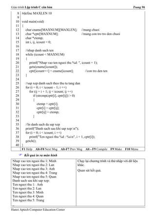 Giáo trình Lập trình C căn bản                                                              Trang 96
    8   #define MAXLEN 10
    9
   10   void main(void)
   11   {
   12     char cname[MAXNUM][MAXLEN];                   //mang chuoi
   13     char *cptr[MAXNUM];                           //mang con tro tro den chuoi
   14     char *ctemp;
   15     int i, ij, icount = 0;
   16
   17       //nhap danh sach ten
   18       while (icount < MAXNUM)
   19       {
   20          printf("Nhap vao ten nguoi thu %d: ", icount + 1);
   21          gets(cname[icount]);
   22          cptr[icount++] = cname[icount];          //con tro den ten
   23       }
   24
   25       //sap xep danh sach theo thu tu tang dan
   26       for (i = 0; i < icount – 1; i ++)
   27          for (ij = i + 1; ij < icount; ij ++)
   28              if (strcmp(cptr[i], cptr[ij]) > 0)
   29              {
   30                  ctemp = cptr[i];
   31                  cptr[i] = cptr[ij];
   32                  cptr[ij] = ctemp;
   33              }
   34
   35       //In danh sach da sap xep
   36       printf("Danh sach sau khi sap xep:n");
   37       for (i = 0; i < icount; i ++)
   38          printf("Ten nguoi thu %d : %sn", i + 1, cptr[i]);
   39       getch();
   40   }
        F1 Help    Alt-F8 Next Msg    Alt-F7 Prev Msg     Alt - F9 Compile   F9 Make   F10 Menu
            Kết quả in ra màn hình
 Nhap vao ten nguoi thu 1: Minh                    Chạy lại chương trình và thử nhập với dữ liệu
 Nhap vao ten nguoi thu 2: Lan                     khác.
 Nhap vao ten nguoi thu 3: Anh                     Quan sát kết quả.
 Nhap vao ten nguoi thu 4: Trang
 Nhap vao ten nguoi thu 5: Quan
 Danh sach sau khi sap xep:
 Ten nguoi thu 1: Anh
 Ten nguoi thu 2: Lan
 Ten nguoi thu 3: Minh
 Ten nguoi thu 4: Quan
 Ten nguoi thu 5: Trang
 _
Hanoi Aptech Computer Education Center
 