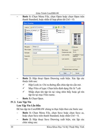 Giáo Trình CorelDRAW
     −     Bước 1: Chọn Menu File, chọn Open hoặc chọn Open trên
           thanh Standard, hoặc nhấn tổ hợp phím tắt Ctrl + O.




     −     Bước 2: Hộp thoại Open Drawing xuất hiện. Xác lập các
           thuộc tính sau:
                  Hộp Look in: Chỉ ra đường dẫn chứa tập tin cần mở.
                  Mục Files of type: Chọn kiểu định dạng file là *.cdr
                  Nhấp chọn tên tập tin tại vùng nhìn thấy hoặc gõ tên
                  tập tin tại mục Files name.
      −    Bước 3: Chọn Open.
IV.3. Lưu Tập Tin
      Lưu Tập Tin Lần Đầu
      Để lưu tập tin CorelDRAW chúng ta thực hiện theo các bước sau:
      −    Bước 1: Chọn Menu File, chọn Save hoặc chọn Save as,
           hoặc chọn Save trên thanh Standard, hoặc nhấn Ctrl + S.
      −    Bước 2: Hộp thoại Save Drawing xuất hiện, xác lập các
           chức năng sau:
10                                Khoa Khoa Học Và Kỹ Thuật Máy Tính
 