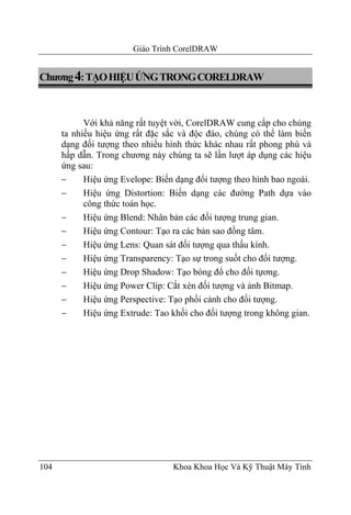 Giáo Trình CorelDRAW


Chương 4: TẠO HIỆU ỨNG TRONG CORELDRAW



            Với khả năng rất tuyệt vời, CorelDRAW cung cấp cho chúng
      ta nhiều hiệu ứng rất đặc sắc và độc đáo, chúng có thể làm biến
      dạng đối tượng theo nhiều hình thức khác nhau rất phong phú và
      hấp dẫn. Trong chương này chúng ta sẽ lần lượt áp dụng các hiệu
      ứng sau:
      −     Hiệu ứng Evelope: Biến dạng đối tượng theo hình bao ngoài.
      −     Hiệu ứng Distortion: Biến dạng các đường Path dựa vào
            công thức toán học.
      −     Hiệu ứng Blend: Nhân bản các đối tượng trung gian.
      −     Hiệu ứng Contour: Tạo ra các bản sao đồng tâm.
      −     Hiệu ứng Lens: Quan sát đối tượng qua thấu kính.
      −     Hiệu ứng Transparency: Tạo sự trong suốt cho đối tượng.
      −     Hiệu ứng Drop Shadow: Tạo bóng đổ cho đối tựơng.
      −     Hiệu ứng Power Clip: Cắt xén đối tượng và ảnh Bitmap.
      −     Hiệu ứng Perspective: Tạo phối cảnh cho đối tượng.
      −     Hiệu ứng Extrude: Tao khối cho đối tượng trong không gian.




104                               Khoa Khoa Học Và Kỹ Thuật Máy Tính
 