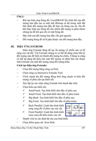 Giáo Trình CorelDRAW
       Chú ý:
       −    Khi tạo hiệu ứng bóng đổ, CorelDRAW lấy hình thể của đối
            tượng ban đầu tạo ra một ảnh Bitmap có độ trong suốt đặt
            bên dưới đối tượng ban đầu để làm cái bóng của nó. Do đó
            khi thực hiện tạo bóng đổ cho nhiều đối tượng ta phải nhóm
            chúng lại để kết quả chỉ có một bóng đổ.
       −    Đặc tính của đối tượng ban đầu vẫn giữ nguyên.
       −    Đối tượng bóng đổ sẽ bị phụ thuộc vào đối tượng ban đầu.

III.   HIỆU ỨNG EXTRUDE
             Hiệu ứng Extrude dùng để tạo ấn tượng về chiều sâu và bề
       rộng của vật thể. Với Extrude chúng ta có thể dể dàng chọn bất kỳ
       đối tượng nào để biến nó thành đối tượng ba chiều. Chúng ta cũng
       có thể áp dụng độ lệch cho một đối tượng và nhân bản các thuộc
       tính Extrude của một đối tượng sang đối tượng khác
       Cách tạo hiệu ứng Extrude:
       −     Chọn đối tượng bằng công cụ Pick.
       −     Chọn công cụ Interactive Extrude Tool.
       −     Click chuột lên đối tượng đồng thời drag chuột ra biên đối
             tượng về phía cần tạo khối nổi.
       −     Xác lập lại các chức năng Extrude trên thanh đặc tính.
       −     Chọn kiểu tạo khối nổi.
                   Small back: Tạo hình khối nhỏ dần về phía sau.
                   Small Front: Tạo hình khối nhỏ dần về phía trước.
                   Big Back: Tạo hình khối lớn dần về phía sau.
                   Big Front: Tạo hình khối lớn dần về phía trước.
                 Back Parallel: Cạnh bên hình khối
                 song song đổ về phía sau của vật.
                 Front Parallel: Cạnh bên hình khối
                 song song đổ phía trước của vật.
       −    Depth: Giá trị xác định độ sâu của hình khối.
       −    Chọn điểm quan sát: Xem hình:

Khoa Khoa Học Và Kỹ Thuật Máy Tính                                  107
 