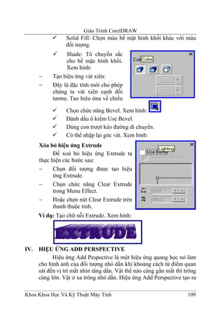 Giáo Trình CorelDRAW
                 Solid Fill: Chọn màu bề mặt hình khối khác với màu
                 đối tượng.
                 Shade: Tô chuyển sắc
                 cho bề mặc hình khối.
                 Xem hình:
      −     Tạo hiệu ứng vát xiên:
      −     Đây là đặc tính mới cho phép
            chúng ta vát xiên cạnh đối
            tượng. Tạo hiệu ứng về chiều

                 Chọn chức năng Bevel. Xem hình:
                 Đánh dấu ô kiểm Use Bevel.
                 Dùng con trượt kéo đường di chuyển.
                 Có thể nhập lại góc vát. Xem hình:
      Xóa bỏ hiệu ứng Extrude
            Để xoá bỏ hiệu ứng Extrude ta
      thực hiện các bước sau:
      −     Chọn đối tượng được tạo hiệu
            ứng Extrude.
      −     Chọn chức năng Clear Extrude
            trong Menu Effect.
      −     Hoặc chọn nút Clear Extrude trên
            thanh thuộc tính.
      Ví dụ: Tạo chữ nỗi Extrude. Xem hình:




IV.   HIỆU ỨNG ADD PERSPECTIVE
            Hiệu ứng Add Pespective là một hiệu ứng quang học nó làm
      cho hình ảnh của đối tượng nhỏ dần khi khoảng cách từ điểm quan
      sát đến vị trí mắt nhìn tăng dần. Vật thể nào càng gần mắt thì trông
      càng lớn. Vật ở xa trông nhỏ dần. Hiệu ứng Add Perspective tạo ra

Khoa Khoa Học Và Kỹ Thuật Máy Tính                                    109
 