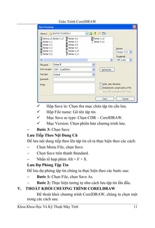 Giáo Trình CorelDRAW




                Hộp Save in: Chọn thư mục chứa tập tin cần lưu.
                Hộp File name: Gõ tên tập tin.
                Mục Save as type: Chọn CDR – CorelDRAW.
                Mục Version: Chọn phiên bản chương trình lưu.
    −     Bước 3: Chọn Save
    Lưu Tiếp Theo Nội Dung Cũ
    Để lưu nội dung tiếp theo lên tập tin cũ ta thực hiện theo các cách:
    −     Chọn Menu File, chọn Save.
    −     Chọn Save trên thanh Standard.
    −     Nhấn tổ hợp phím Alt + F + S.
    Lưu Dự Phòng Tập Tin
    Để lưu dự phòng tập tin chúng ta thực hiện theo các bước sau:
    −     Bước 1: Chọn File, chọn Save As
    −     Bước 2: Thực hiện tương tự như cách lưu tập tin lần đầu.
V. THOÁT KHỎI CHƯƠNG TRÌNH CORELDRAW
          Để thoát khỏi chương trình CorelDRAW, chúng ta chọn một
    trong các cách sau:
Khoa Khoa Học Và Kỹ Thuật Máy Tính                                   11
 