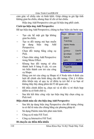 Giáo Trình CorelDRAW
      cảm giác về chiều xâu và hình khối. Giúp chúng ta giả lập tính
      không gian ba chiều, nhưng thực tế chỉ có hai chiều.
           Hiệu ứng Add Perspective còn gọi là hiệu ứng phối cảnh.
      Cách tạo hiệu ứng Add Perspective
      Để tạo hiệu ứng Add Perspective, chúng ta thực hiện các bước sau:

      −    Tạo các bề mặt giả lập không
           gian ba chiều.
      −    Tạo ra đối tượng mà bạn muốn
           áp dụng hiệu ứng Add
           Perspective.
      −    Chọn đối tượng bằng công cụ
           Pick.
      −    Chọn chức năng Add Perspective
           trong Menu Effect.
      −    Khung bao đối tượng sẽ chia
           thành lưới 8 hàng 8 cột, và con
           trỏ biến thành con trỏ của công
           cụ Shape.
      −    Dùng con trỏ của công cụ Shape rê 4 Node trên 4 đỉnh của
           lưới để chỉnh sữa hình dáng cho đối tượng. Chú ý 4 điểm
           điều khiển này sẽ quy tụ về điểm tụ (có thể ở xa bạn sẽ
           không thấy hãy dùng phím tắt F3 để quan sát).
      −    Để điều chỉnh điểm tụ, chọn nó và rê đến vị trí thích hợp
           (điểm tụ có hình chữ x).
      −    Sau khi kết thúc công việc tạo hiệu ứng hãy chọn công cụ
           Pick tool.
      Hiệu chỉnh màu sắc cho hiệu ứng Add Perspective
      −    Sau khi áp dụng hiệu ứng Perapective cho đối tượng chúng
           ta có thể tô màu cho chúng bằng các phương pháp tô:
      −    Sử dụng Palette màu bên phải màn hình.
      −    Công cụ tô màu Fill Tool.
      −    Công cụ Interactive Fill Tool.
      Di chuyển các điểm điều khiển
110                                Khoa Khoa Học Và Kỹ Thuật Máy Tính
 