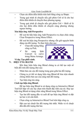 Giáo Trình CorelDRAW
     −      Chọn các điểm điều khiển trên lưới bằng công cụ Shape.
     −      Trong quá trình di chuyển nếu giữ phím Ctrl sẽ là cho hai
            điểm điều khiển di chuyển theo phương ngang.
      −     Trong quá trình di chuyển nếu giử phím Ctrl + Shift sẽ là
            cho hai điểm điều khiển di chuyển cùng phương nhưng
            ngược hướng.
      Xóa hiệu ứng Add Perspective
      −     Để xoá bỏ hẳn hiệu ứng Add Perspective ta chọn chức năng
            Clear Perspective trong Menu Effect.
      −     Để xoá bỏ hiệu ứng Perspective nhưng vẫn giữ nguyên hình
            dáng của đối tượng. Ta thực hiện như sau:
                   Chọn đối tượng bằng
                   công cụ Pick.
                   Sử       cụng      lệnh
                   Convert to curve
                   trong Menu Arrange.
      Ví dụ: Tạo phối cảnh.
V.   HIỆU ỨNG BLEND
            Khi thực hiện hiệu ứng Blend chúng ta có thể tạo một số
      biến đổi trên đối tượng như sau:
      −     Nhân bản các các đối tượng trung gian giữa hai đối tượng.
      −     Chúng ta có thể sử dụng hiệu ứng Blend để hòa trộn nhanh
            chóng nhiều bản sao của cùng một đối tượng.
      −     Tạo hiệu ứng tỏa sáng.
      Cách tạo hiệu ứng Blend:
            Để tạo hiệu ứng Blend ta sử dụng công cụ Interactive Blend
      Tool kết hộp với các tùy chọn trên thanh đặc tính của nó. Hay tạo
      hiệu ứng Blend sử dụng chức năng Blend trong Menu Effect.
      −     Tạo hai đối tượng đầu và cuối để tạo hiệu ứng Blend và đặt
            tại hai vị trí cần thiết.
      −     Chọn công cụ Intneractive Blend Tool trên hộp công cụ.
      −     Đặt con trỏ chuột lên đối tượng thứ nhất. Nhấn và rê chuột
            đến đến đối tượng thứ hai.

Khoa Khoa Học Và Kỹ Thuật Máy Tính                                 111
 