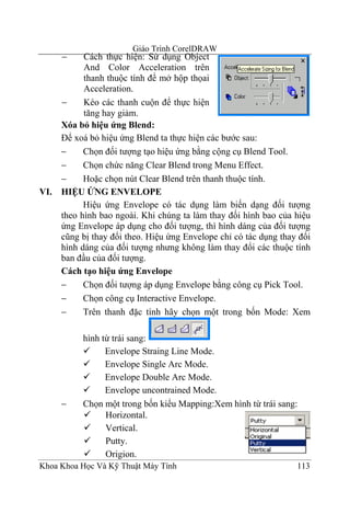 Giáo Trình CorelDRAW
      −     Cách thực hiện: Sử dụng Object
            And Color Acceleration trên
            thanh thuộc tính để mở hộp thọai
            Acceleration.
      −     Kéo các thanh cuộn để thực hiện
            tăng hay giảm.
      Xóa bỏ hiệu ứng Blend:
      Để xoá bỏ hiệu ứng Blend ta thực hiện các bước sau:
      −     Chọn đối tượng tạo hiệu ứng bằng cộng cụ Blend Tool.
      −     Chọn chức năng Clear Blend trong Menu Effect.
      −     Hoặc chọn nút Clear Blend trên thanh thuộc tính.
VI.   HIỆU ỨNG ENVELOPE
            Hiệu ứng Envelope có tác dụng làm biến dạng đối tượng
      theo hình bao ngoài. Khi chúng ta làm thay đối hình bao của hiệu
      ứng Envelope áp dụng cho đối tượng, thì hình dáng của đối tượng
      cũng bị thay đổi theo. Hiệu ứng Envelope chỉ có tác dụng thay đổi
      hình dáng của đối tượng nhưng không làm thay đổi các thuộc tính
      ban đầu của đối tượng.
      Cách tạo hiệu ứng Envelope
      −     Chọn đối tượng áp dụng Envelope bằng công cụ Pick Tool.
      −     Chọn công cụ Interactive Envelope.
      −     Trên thanh đặc tính hãy chọn một trong bốn Mode: Xem

           hình từ trái sang:
                 Envelope Straing Line Mode.
                 Envelope Single Arc Mode.
                 Envelope Double Arc Mode.
                 Envelope uncontrained Mode.
      −    Chọn một trong bốn kiểu Mapping:Xem hình từ trái sang:
                 Horizontal.
                 Vertical.
                 Putty.
                 Origion.
Khoa Khoa Học Và Kỹ Thuật Máy Tính                                 113
 