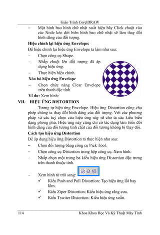 Giáo Trình CorelDRAW
      −    Một hình bao hình chữ nhật xuất hiện hãy Click chuột vào
           các Node kéo dời biên hình bao chữ nhật sẽ làm thay đổi
           hình dáng của đối tượng.
     Hiệu chỉnh lại hiệu ứng Envelope:
     Để hiệu chỉnh lại hiệu ứng Envelope ta làm như sau:
     −     Chọn công cụ Shape.
     −     Nhấp chuột lên đối tượng đã áp
           dụng hiệu ứng.
     −     Thực hiện hiệu chỉnh.
     Xóa bỏ hiệu ứng Envelope
     −     Chọn chức năng Clear Envelope
           trên thanh đặc tính.
     Ví dụ: Xem hình:
VII. HIỆU ỨNG DISTORTION
           Tương tự hiệu ứng Envelope. Hiệu ứng Distortion cũng cho
     phép chúng ta thay đổi hình dáng của đối tượng. Với các phương
     pháp và các tuỳ chọn của hiệu ứng này sẽ cho ta các kiểu biến
     dạng phong phú. Hiệu ứng này cũng chỉ có tác dụng làm biến đổi
     hình dáng của đối tượng tính chất của đối tượng không bị thay đổi.
     Cách tạo hiệu ứng Distortion
     Để áp dụng hiệu ứng Distortion ta thực hiện như sau:
     −     Chọn đối tượng bằng công cụ Pick Tool.
     −     Chọn công cụ Distortion trong hộp công cụ. Xem hình:
     −     Nhấp chọn một trong ba kiểu hiệu ứng Distortion đặc trưng
           trên thanh thuộc tính.

      −    Xem hình từ trái sang:
               Kiểu Push and Pull Distortion: Tạo hiệu ứng lồi hay
               lõm.
               Kiểu Ziper Distortion: Kiểu hiệu ứng răng cưa.
               Kiểu Tswiter Distortion: Kiểu hiệu ứng xoắn.


114                               Khoa Khoa Học Và Kỹ Thuật Máy Tính
 